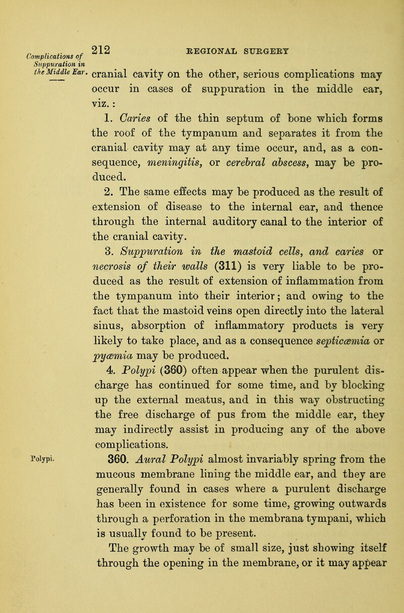 cranial cavity on tlie other, serious complications may occur in cases of suppuration in the middle ear, viz.: 1. Caries of the thin septum of bone which forms the roof of the tympanum and separates it from the cranial cavity may at any time occur, and, as a con- sequence, meningitis, or cerebral abscess, may be pro- duced. 2. The same effects may be produced as the result of extension of disease to the internal ear, and thence through the internal auditory canal to the interior of the cranial cavity. 3. Suppuration in the mastoid cells, and caries or necrosis of their walls (311) is very liable to be pro- duced as the result of extension of inflammation from the tympanum into their interior; and owing to the fact that the mastoid veins open directly into the lateral sinus, absorption of inflammatory products is very likely to take place, and as a consequence septiccemia or pycsmia may be produced. 4. Polypi (380) often appear when the purulent dis- charge has continued for some time, and by blocking up the external meatus, and in this way obstructing the free discharge of pus from the middle ear, they may indirectly assist in producing any of the above complications. 360. Aural Polypi almost invariably spring from the mucous membrane lining the middle ear, and they are generally found in cases where a purulent discharge has been in existence for some time, growing outwards through a perforation in the membrana tympani, which is usually found to be present. The growth may be of small size, just showing itself through the opening in the membrane, or it may appear