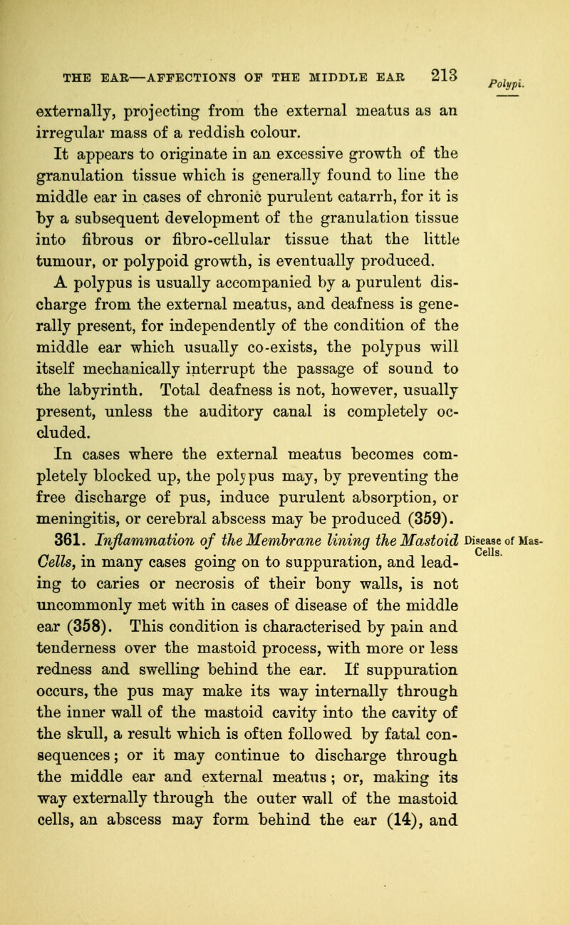 externally, projecting from the external meatus as an irregular mass of a reddish colour. It appears to originate in an excessive growth of the granulation tissue which is generally found to line the middle ear in cases of chronic purulent catarrh, for it is by a subsequent development of the granulation tissue into fibrous or fibro-cellular tissue that the little tumour, or polypoid growth, is eventually produced. A polypus is usually accompanied by a purulent dis- charge from the external meatus, and deafness is gene- rally present, for independently of the condition of the middle ear which usually co-exists, the polypus will itself mechanically interrupt the passage of sound to the labyrinth. Total deafness is not, however, usually present, unless the auditory canal is completely oc- cluded. In cases where the external meatus becomes com- pletely blocked up, the polypus may, by preventing the free discharge of pus, induce purulent absorption, or meningitis, or cerebral abscess may be produced (359). 361. Inflammation of the Membrane lining the Mastoid Disease of Mas- Gells, in many cases going on to suppuration, and lead- ing to caries or necrosis of their bony walls, is not uncommonly met with in cases of disease of the middle ear (358). This condition is characterised by pain and tenderness over the mastoid process, with more or less redness and swelling behind the ear. If suppuration occurs, the pus may make its way internally through the inner wall of the mastoid cavity into the cavity of the skull, a result which is often followed by fatal con- sequences; or it may continue to discharge through the middle ear and external meatus ; or, making its way externally through the outer wall of the mastoid cells, an abscess may form behind the ear (14), and