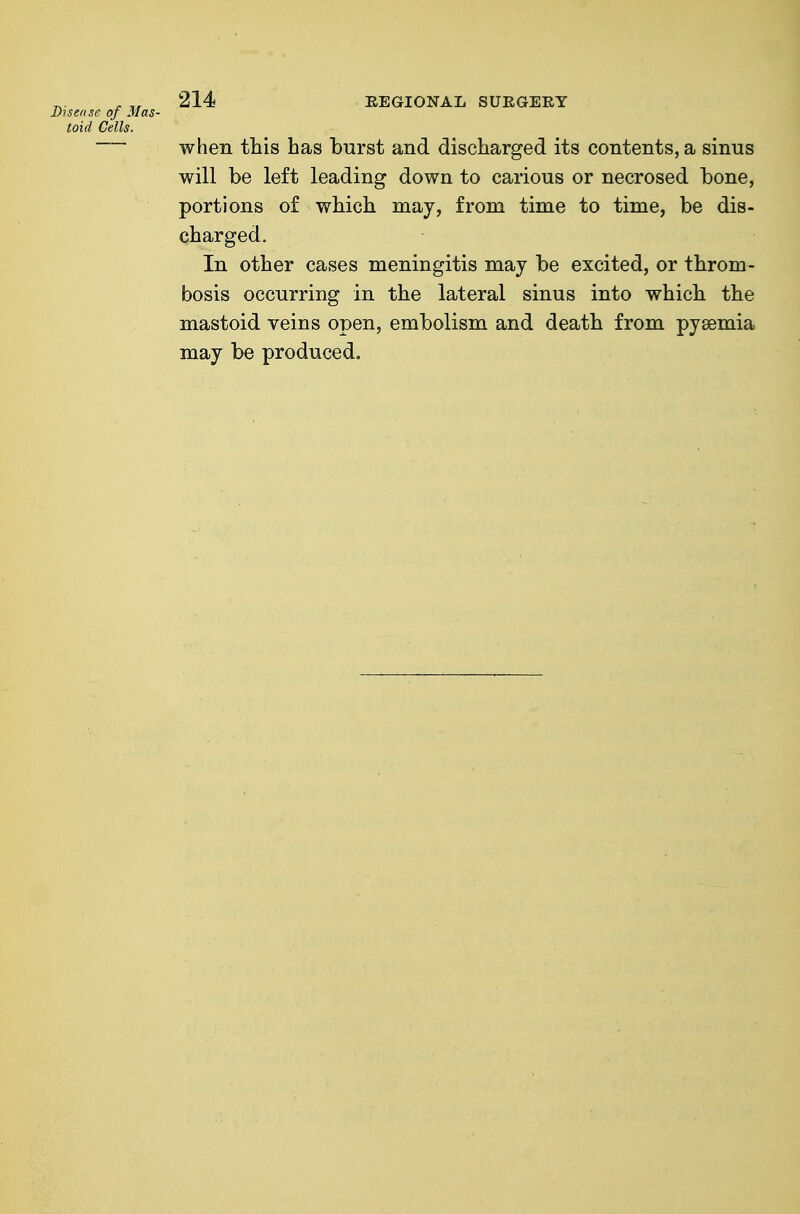 Disease of Mas- toid Cells. 214 REGIONAL SURGERY when this has burst and discharged its contents, a sinus will be left leading down to carious or necrosed bone, portions of which may, from time to time, be dis- charged. In other cases meningitis may be excited, or throm- bosis occurring in the lateral sinus into which the mastoid veins open, embolism and death from pyaemia may be produced.