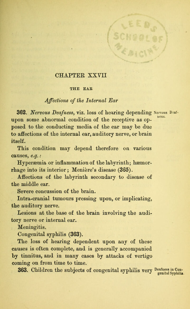 THE EAE Affections of the Internal Ear 362. Nervous Deafness, viz. loss of hearing depending Nervous D^af- upon some abnormal condition of the receptive as op- posed to the conducting media of the ear may be due to affections of the internal ear, auditory nerve, or brain itself. This condition may depend therefore on various causes, e.g.: Hyperaemia or inflammation of the labyrinth; haemor- rhage into its interior ; Meniere's disease (365). Affections of the labyrinth secondary to disease of the middle ear. Severe concussion of the brain. Intra-cranial tumours pressing upon, or implicating, the auditory nerve. Lesions at the base of the brain involving the audi- tory nerve or internal ear. Meningitis. Congenital syphilis (363). The loss of hearing dependent upon any of these causes is often complete, and is generally accompanied by tinnitus, and in many cases by attacks of vertigo coming on from time to time. 363. Children the subjects of congenital syphilis very ^geSsyp?i!u