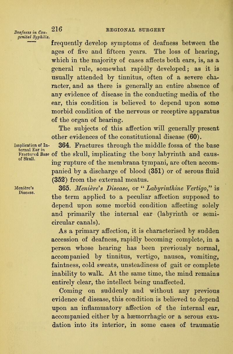 Deafness in Con- genital Syphilis. frequently develop symptoms of deafness l)etween tlie ages of five and fifteen years. The loss of hearing, which in the majority of cases affects both ears, is, as a general rule, somewhat rapidly developed; as it is usually attended by tinnitus, often of a severe cha- racter, and as there is generally an entire absence of any evidence of disease in the conducting media of the ear, this condition is believed to depend upon some morbid condition of the nervous or receptive apparatus of the organ of hearings The subjects of this affection will generally present other evidences of the constitutional disease (60). impiica|ion of In- 364. Eractures through the middle fossa of the base fractured Base of the skull, implicating the bony labyrinth and caus- ing rupture of the membrana tympani, are often accom- panied by a discharge of blood (351) or of serous fluid (362) from the external meatus. MgiiJire's 365. Meniere's Disease, or  Labyrinthine Vertigo/' is the term applied to a peculiar affection supposed to depend upon some morbid condition affecting solely and primarily the internal ear (labyrinth or semi- circular canals). As a primary affection, it is characterised by sudden accession of deafness, rapidly becoming complete, in a person whose hearing has been previously normal, accompanied by tinnitus, vertigo, nausea, vomiting, faintness, cold sweats, unsteadiness of gait or complete inability to walk. At the same time, the mind remains entirely clear, the intellect being unaffected. Coming on suddenly and without any previous evidence of disease, this condition is believed to depend upon an inflammatory affection of the internal ear, accompanied either by a haemorrhagic or a serous exu- dation into its interior, in some cases of traumatic