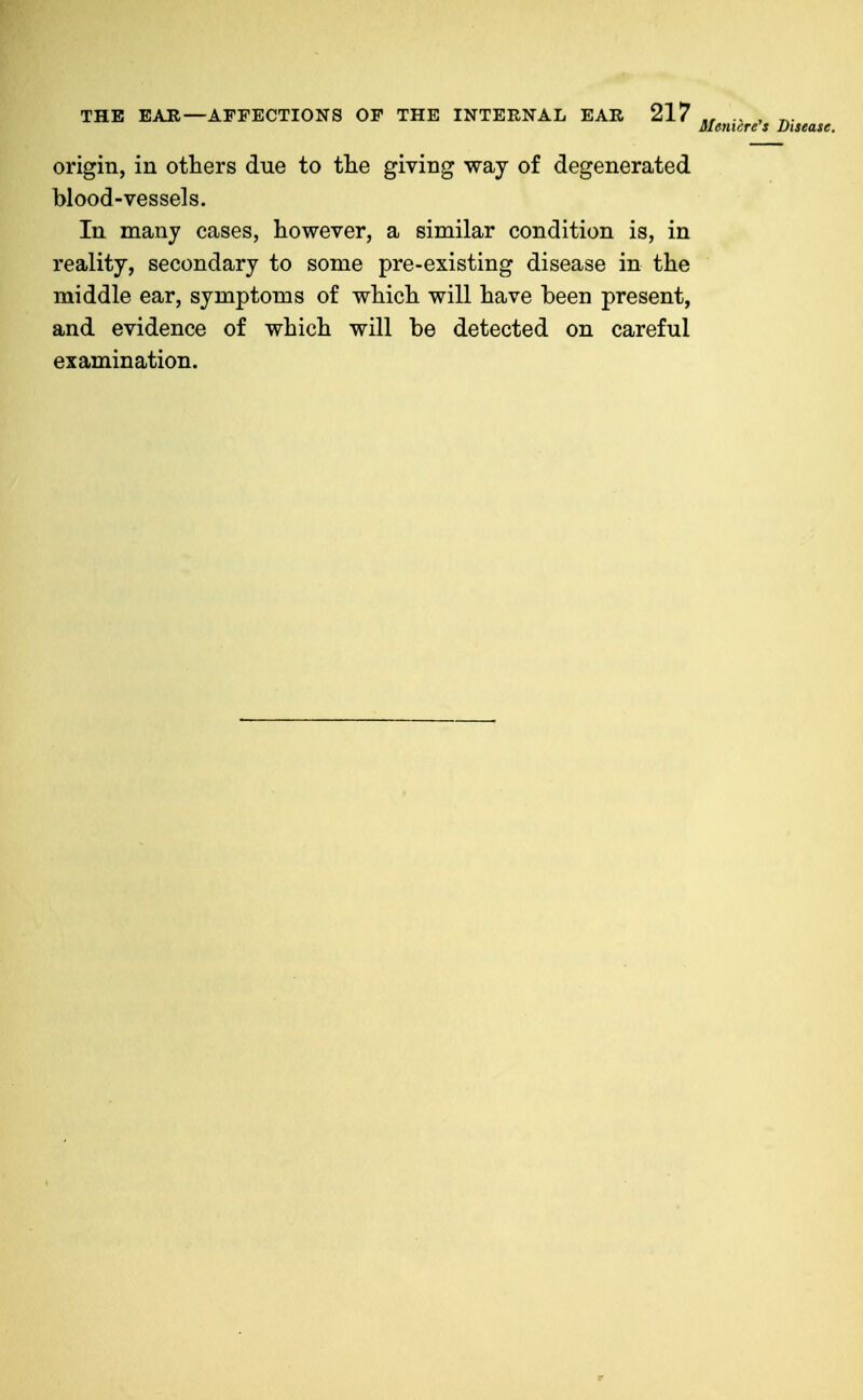 origin, in others due to tlie giving way of degenerated blood-vessels. In many cases, however, a similar condition is, in reality, secondary to some pre-existing disease in the middle ear, symptoms of which will have been present, and evidence of which will be detected on careful examination.