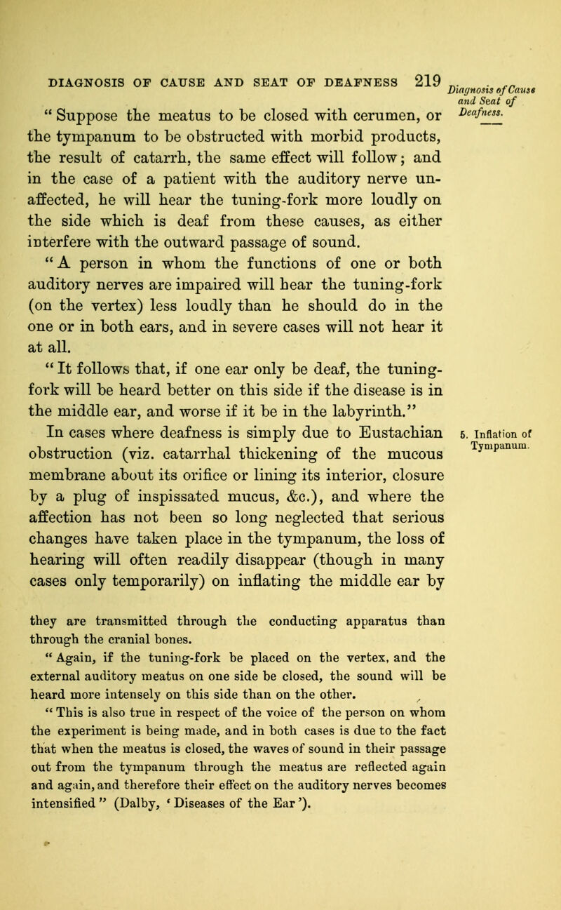  Suppose the meatus to be closed with cerumen, or the tympanum to be obstructed with morbid products, the result of catarrh, the same effect will follow; and in the case of a patient with the auditory nerve un- affected, he will hear the tuning-fork more loudly on the side which is deaf from these causes, as either interfere with the outward passage of sound.  A person in whom the functions of one or both auditory nerves are impaired will hear the tuning-fork (on the vertex) less loudly than he should do in the one or in both ears, and in severe cases will not hear it at all.  It follows that, if one ear only be deaf, the tuning- fork will be heard better on this side if the disease is in the middle ear, and worse if it be in the labyrinth. In cases where deafness is simply due to Eustachian obstruction (viz. catarrhal thickening of the mucous membrane about its orifice or lining its interior, closure by a plug of inspissated mucus, &c.), and where the affection has not been so long neglected that serious changes have taken place in the tympanum, the loss of hearing will often readily disappear (though in many cases only temporarily) on inflating the middle ear by Diar/Hosis of Cause and Seat of Deafness. 6. Inflation of Tympanum. they are transmitted through the conducting apparatus than through the cranial bones.  Again, if the tuning-fork be placed on the vertex, and the external auditory meatus on one side be closed, the sound will be heard more intensely on this side than on the other.  This is also true in respect of the voice of the person on whom the experiment is being made, and in both cases is due to the fact that when the meatus is closed, the waves of sound in their passage out from the tympanum through the meatus are reflected again and again, and therefore their effect on the auditory nerves becomes intensified  (Dalby, * Diseases of the Ear').