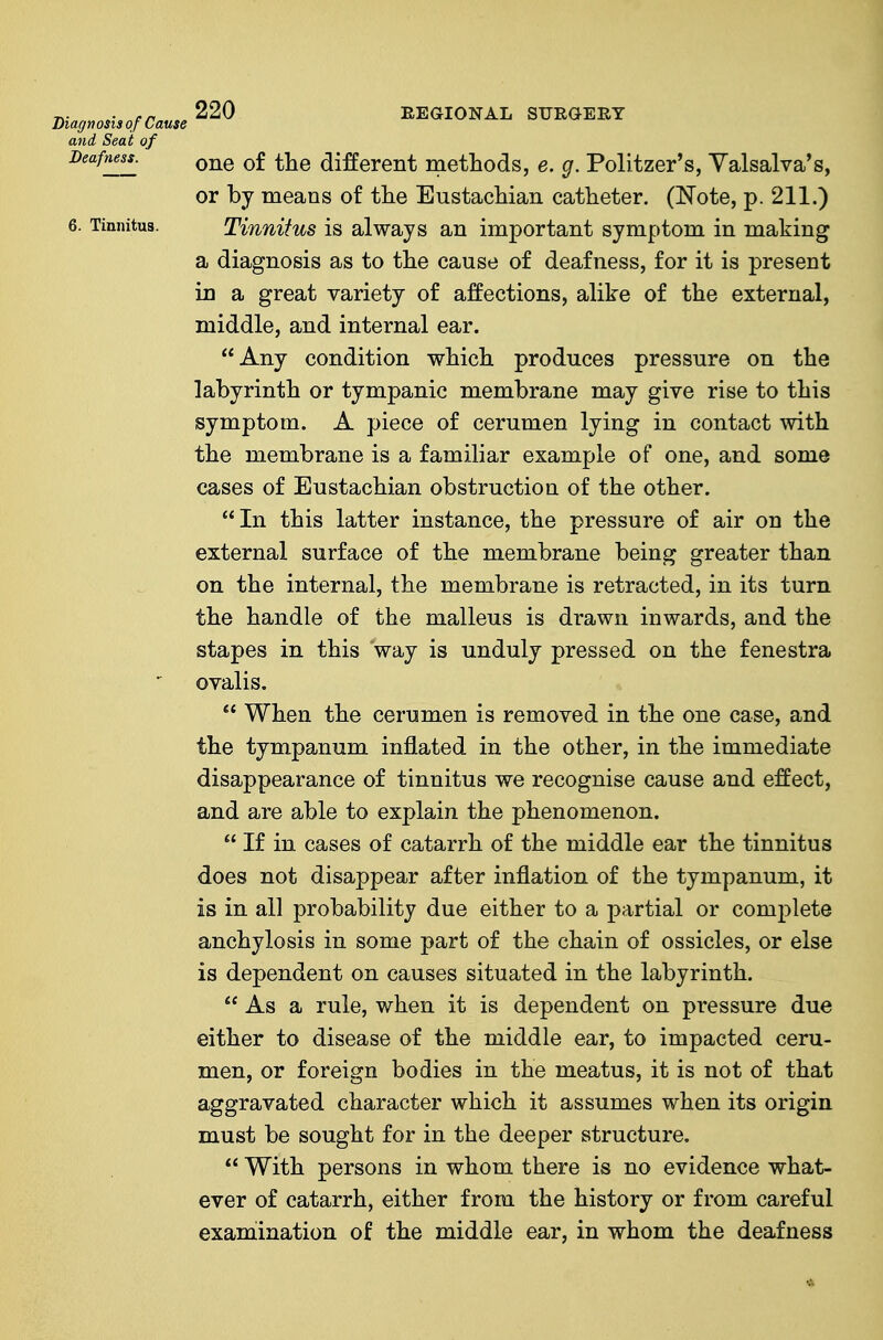 one of the different methods, e. g. Politzer's, Valsalva's, or by means of the Eustachian catheter. (Note, p. 211.) Tinnitus is always an important symptom in making a diagnosis as to the cause of deafness, for it is present in a great variety of affections, alike of the external, middle, and internal ear. Any condition which produces pressure on the labyrinth or tympanic membrane may give rise to this symptom. A piece of cerumen lying in contact with the membrane is a familiar example of one, and some cases of Eustachian obstruction of the other. In this latter instance, the pressure of air on the external surface of the membrane being greater than on the internal, the membrane is retracted, in its turn the handle of the malleus is drawn inwards, and the stapes in this way is unduly pressed on the fenestra ovalis.  When the cerumen is removed in the one case, and the tympanum inflated in the other, in the immediate disappearance of tinnitus we recognise cause and effect, and are able to explain the phenomenon.  If in cases of catarrh of the middle ear the tinnitus does not disappear after inflation of the tympanum, it is in all probability due either to a partial or complete anchylosis in some part of the chain of ossicles, or else is dependent on causes situated in the labyrinth.  As a rule, when it is dependent on pressure due either to disease of the middle ear, to impacted ceru- men, or foreign bodies in the meatus, it is not of that aggravated character which it assumes when its origin must be sought for in the deeper structure.  With persons in whom there is no evidence what- ever of catarrh, either from the history or from careful examination of the middle ear, in whom the deafness