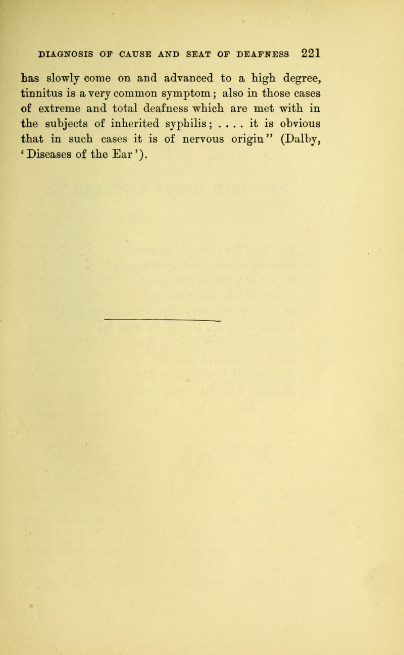 has slowly come on and advanced to a high degree, tinnitus is a very common symptom; also in those cases of extreme and total deafness which are met with in the subjects of inherited syphilis; .... it is obvious that in such cases it is of nervous origin (Dalby, ' Diseases of the Ear').