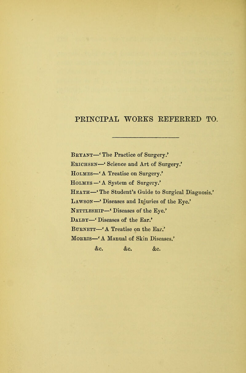 PEINCIPAL WOEKS EEFEEEED TO. Betant—* The Practice of Surgery.* Eeichsen—* Science and Art of Surgery.' Holmes—' A Treatise on Surgery.* Holmes—'A System of Surgery.* Heath—* The Student's Guide to Surgical Diagnosis.* Lawson—• Diseases and Injuries of the Eye.' Nettleship—♦ Diseases of the Eye.* Dalby—' Diseases of the Ear.* BtJENETT—'A Treatise on the Ear.* MoEEis—*A Manual of Skin Diseases.* &c. &c. &c.