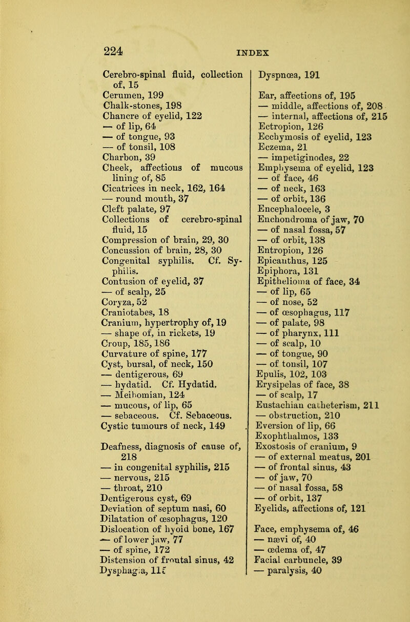 Cerebro-spinal fluid, collection of, 15 Cerumen, 199 Chalk-stones, 198 Chancre of eyelid, 122 — of lip, 64 — of tongue, 93 — of tonsil, 108 Charbon, 39 Cheek, afPectious of mucous lining of, 85 Cicatrices in neck, 162, 164 — round mouth, 37 Cleft palate, 97 Collections of cerebro-spinal fluid, 15 Compression of brain, 29, 30 Concussion of brain, 28, 30 Congenital syphilis. Cf. Sy- philis. Contusion of eyelid, 37 — of scalp, 25 Coryza, 52 Craniotabes, 18 Cranium, hypertrophy of, 19 — shape of, in rickets, 19 Croup, 185,186 Curvature of spine, 177 Cyst, bursal, of neck, 150 — dentigerous, 69 — hydatid. Cf. Hydatid. — Meibomian, 124 — mucous, of lip, 65 — sebaceous. Cf. Sebaceous. Cystic tumours of neck, 149 Deafness, diagnosis of cause of, 218 — in congenital syphilis, 215 — nervous, 215 — throat, 210 Dentigerous cyst, 69 Deviation of septum nasi, 60 Dilatation of oesophagus, 120 Dislocation of h^-oid bone, 167 of lower jaw, 77 — of spine, 172 Distension of frontal sinus, 42 Dysphagia, lit Dyspncea, 191 Ear, affections of, 195 — middle, affections of, 208 — internal, affections of, 215 Ectropion, 126 Ecchymosis of eyelid, 123 Eczema, 21 — impetiginodes, 22 Emphysema of eyelid, 123 — of face, 46 — of neck, 163 — of orbit, 136 Encephalocele, 3 Enchondroma of jaw, 70 — of nasal fossa, 57 — of orbit, 138 Entropion, 126 Epicauthus, 125 - Epiphora, 131 Epithelioma of face, 34 — of lip, 65 — of nose, 52 — of oesophagus, 117 — of palate, 98 — of pharynx, 111 — of scalp, 10 — of tongue, 90 — of tonsil, 107 Epulis, 102, 103 Erysipelas of face, 38 — of scalp, 17 Eustachian catheterism, 211 — obstruction, 210 E version of lip, 66 Exophthalmos, 133 Exostosis of cranium, 9 — of external meatus, 201 — of frontal sinus, 43 — of jaw, 70 — of nasal fossa, 58 — of orbit, 137 Eyelids, aff'ections of, 121 Face, emphysema of, 46 — nsevi of, 40 — oedema of, 47 Facial carbuncle, 39 — paralysis, 40