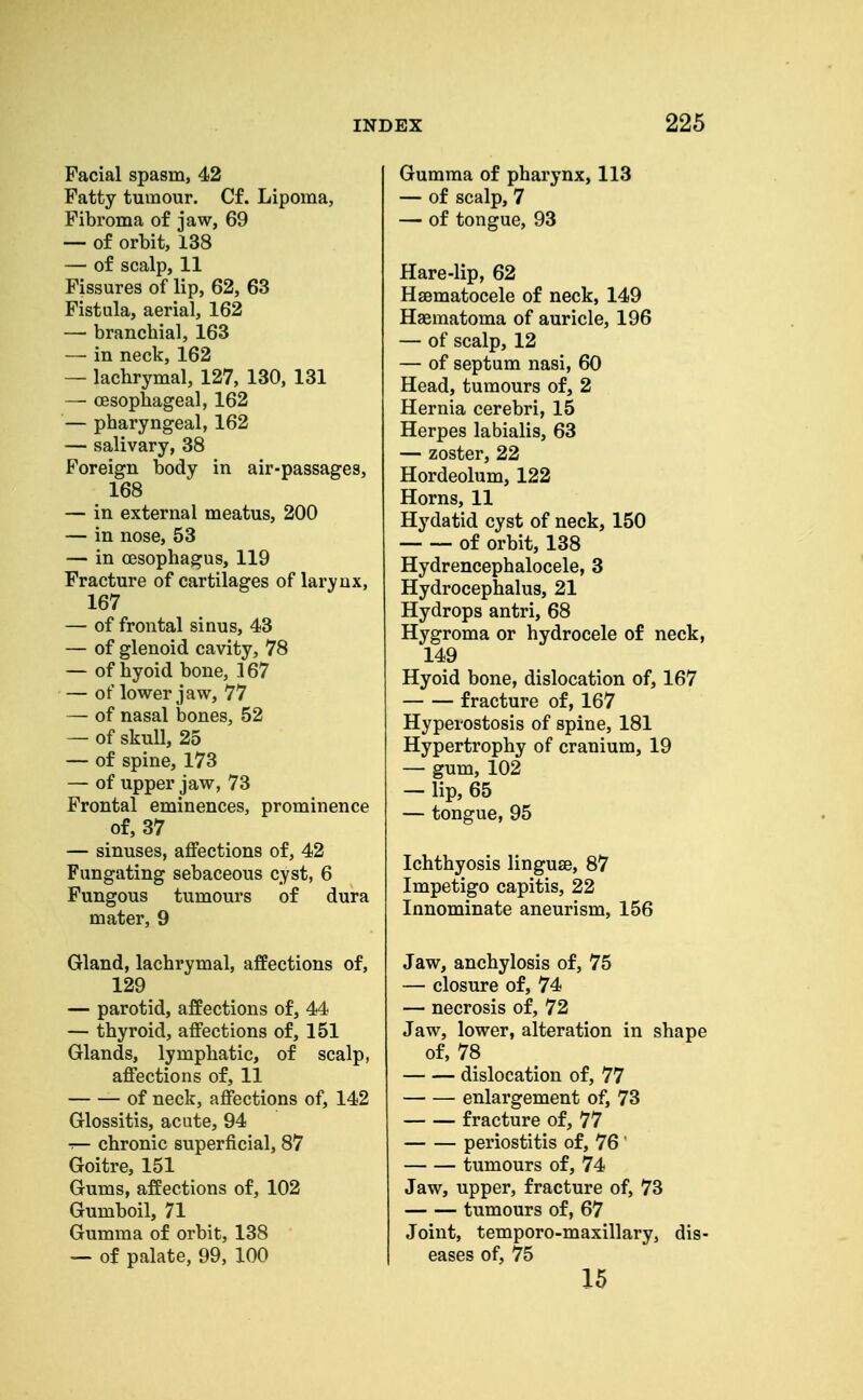 Facial spasm, 42 Fatty tumour. Cf. Lipoma, Fibroma of jaw, 69 — of orbit, 138 — of scalp, 11 Fissures of lip, 62, 63 Fistula, aerial, 162 — branchial, 163 — in neck, 162 — lachrymal, 127, 130, 131 — oesophageal, 162 — pharyngeal, 162 — salivary, 38 Foreign body in air-passages, 168 — in external meatus, 200 — in nose, 53 — in oesophagus, 119 Fracture of cartilages of larynx, 167 — of frontal sinus, 43 — of glenoid cavity, 78 — of hyoid bone, 167 — of lower jaw, 77 — of nasal bones, 52 — of skull, 25 — of spine, 173 — of upper jaw, 73 Frontal eminences, prominence of, 37 — sinuses, affections of, 42 Fungating sebaceous cyst, 6 Fungous tumours of dura mater, 9 Gland, lachrymal, affections of, 129 — parotid, affections of, 44 — thyroid, affections of, 151 Glands, lymphatic, of scalp, affections of, 11 of neck, affections of, 142 Glossitis, acute, 94 — chronic superficial, 87 Goitre, 151 Gums, affections of, 102 Gumboil, 71 Gumma of orbit, 138 — of palate, 99, 100 Gumma of pharynx, 113 — of scalp, 7 — of tongue, 93 Hare-lip, 62 Hsematocele of neck, 149 Haematoma of auricle, 196 — of scalp, 12 — of septum nasi, 60 Head, tumours of, 2 Hernia cerebri, 15 Herpes labialis, 63 — zoster, 22 Hordeolum, 122 Horns, 11 Hydatid cyst of neck, 150 of orbit, 138 Hydrencephalocele, 3 Hydrocephalus, 21 Hydrops antri, 68 Hygroma or hydrocele of neck, 149 Hyoid bone, dislocation of, 167 fracture of, 167 Hyperostosis of spine, 181 Hypertrophy of cranium, 19 — gum, 102 — lip, 65 — tongue, 95 Ichthyosis linguae, 87 Impetigo capitis, 22 Innominate aneurism, 156 Jaw, anchylosis of, 75 — closure of, 74 — necrosis of, 72 Jaw, lower, alteration in shape of, 78 dislocation of, 77 enlargement of, 73 fracture of, 77 periostitis of, 76 ' tumours of, 74 Jaw, upper, fracture of, 73 tumours of, 67 Joint, temporo-maxillary, dis- eases of, 75 15