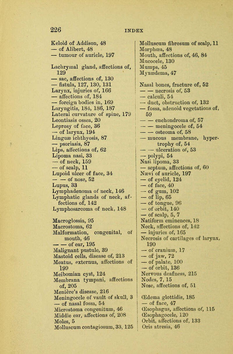 Keloid of Addison, 48 — of Alibert, 48 — tumour of auricle, 197 Lachrymal gland, affections of, 129 — sac, affections of, 130 — fistula, 127, 130, 131 Larynx, injuries of, 166 — affections of, 184 — foreign bodies in, 169 Laryngitis, 184, 186, 187 Lateral curvature of spine, 179 Leontiasis ossea, 20 Leprosy of face, 36 — of larynx, 194 Linguse ichthyosis, 87 — psoriasis, 87 Lips, affections of, 62 Lipoma nasi, 33 — of neck, 159 — of scalp, 11 Lupoid ulcer of face, 34 of nose, 52 Lupus, 33 Lymphadenonia of neck, 146 Lymphatic glands of neck, af- fections of, 142 Lymphosarcoma of neck, 148 Macroglossia, 95 Macrostoma, 62 Malformation, congenital, of mouth, 46 of ear, 195 Malignant pustule, 39 Mastoid cells, disease of, 213 Meatus, externus, affections of 199 Meibomian cyst, 124 Membrana tympani, affections of, 205 Meniere's disease, 216 Meningocele of vault of skull, 3 — of nasal fossa, 54 Microstoma cougenitum, 46 Middle ear, affections of, 208 Moles, 5 Molluscum contagiosum, 33, 125 Molluscum fibrosum of scalp, 11 Morphoea, 48 Mouth, affections of, 46, 84 Mucocele, 130 Mumps, 45 Myxcedema, 47 Nasal bones, fracture of, 52 necrosis of, 53 ^ — calculi, 54 I — duct, obstruction of, 132 I — fossa, adenoid vegetations of, I 59 ' enchondroma of, 57 j meningocele of, 54 osteoma of, 58 I — mucous membrane, hyper- ! trophy of, 54 ulceration of, 53 — polypi, 54 Nasi lipoma, 33 •— septum, affections of, 60 Naevi of auricle, 197 — of eyelid, 124 — of face, 40 — of gum, 102 — of lip, 65 — of tongue, 96 — of orbit, 140 — of scalp, 5, 7 Natiform eminences, 18 Neck, affections of, 142 — injuries of, 165 Necrosis of cartilages of larynx, 190 — of cranium, 17 — of jaw, 72 — of palate, 100 — of orbit, 136 Nervous deafness, 215 Nodes, 7, 15 Nose, affections of, 51 (Edema glottidis, 185 I — of face, 47 j (Esophagus, affections of, 115 I (Esophagocele, 120 I Orbit, affections of, 133 I Oris atresia, 46