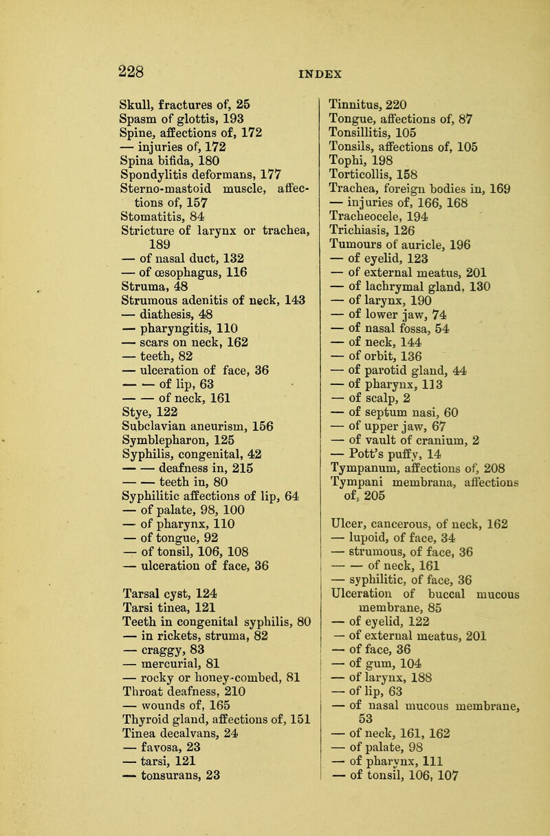 Skull, fractures of, 25 Spasm of glottis, 193 Spine, affections of, 172 — injuries of, 172 Spina bifida, 180 Spondylitis deformans, 177 Sterno-mastoid muscle, affec- tions of, 157 Stomatitis, 84 Stricture of larynx or trachea, 189 — of nasal duct, 132 — of oesophagus, 116 Struma, 48 Strumous adenitis of neck, 143 — diathesis, 48 — pharyngitis, 110 — scars on neck, 162 — teeth, 82 — ulceration of face, 36 of lip, 63 of neck, 161 Stye, 122 Subclavian aneurism, 156 Symblepharon, 125 Syphilis, congenital, 42 deafness in, 215 teeth in, 80 Syphilitic affections of lip, 64 — of palate, 98, 100 — of pharynx, 110 — of tongue, 92 — of tonsil, 106, 108 — ulceration of face, 36 Tarsal cyst, 124 Tarsi tinea, 121 Teeth in congenital syphilis, 80 — in rickets, struma, 82 — craggy, 83 — mercurial, 81 — rocky or honey-combed, 81 Throat deafness, 210 — wounds of, 165 Thyroid gland, affections of, 151 Tinea decalvans, 24 — favosa, 23 — tarsi, 121 — tonsurans, 23 Tinnitus, 220 Tongue, affections of, 87 Tonsillitis, 105 Tonsils, affections of, 105 Tophi, 198 Torticollis, 158 Trachea, foreign bodies in, 169 — injuries of, 166, 168 Tracheocele, 194 Trichiasis, 126 Tumours of auricle, 196 — of eyelid, 123 — of external meatus, 201 — of lachrymal gland, 130 — of larynx, 190 — of lower jaw, 74 — of nasal fossa, 54 — of neck, 144 — of orbit, 136 — of parotid gland, 44 — of pharynx, 113 — of scalp, 2 — of septum nasi, 60 — of upper jaw, 67 — of vault of cranium, 2 — Pott's puffy, 14 Tympanum, affections of, 208 Tympani membrana, affections of 205 Ulcer, cancerous, of ueck, 162 — lupoid, of face, 34 — strumous, of face, 36 of neck, 161 — syphilitic, of face, 36 Ulceration of buccal mucous membrane, 85 — of eyelid, 122 — of external meatus, 201 — of face, 36 j — of gum, 104 ! — of larynx, 188 j — of lip, 63 — of nasal mucous membrane, 53 — of neck, 161, 162 — of palate, 98 — of pharynx, 111 — of tonsil, 106, 107