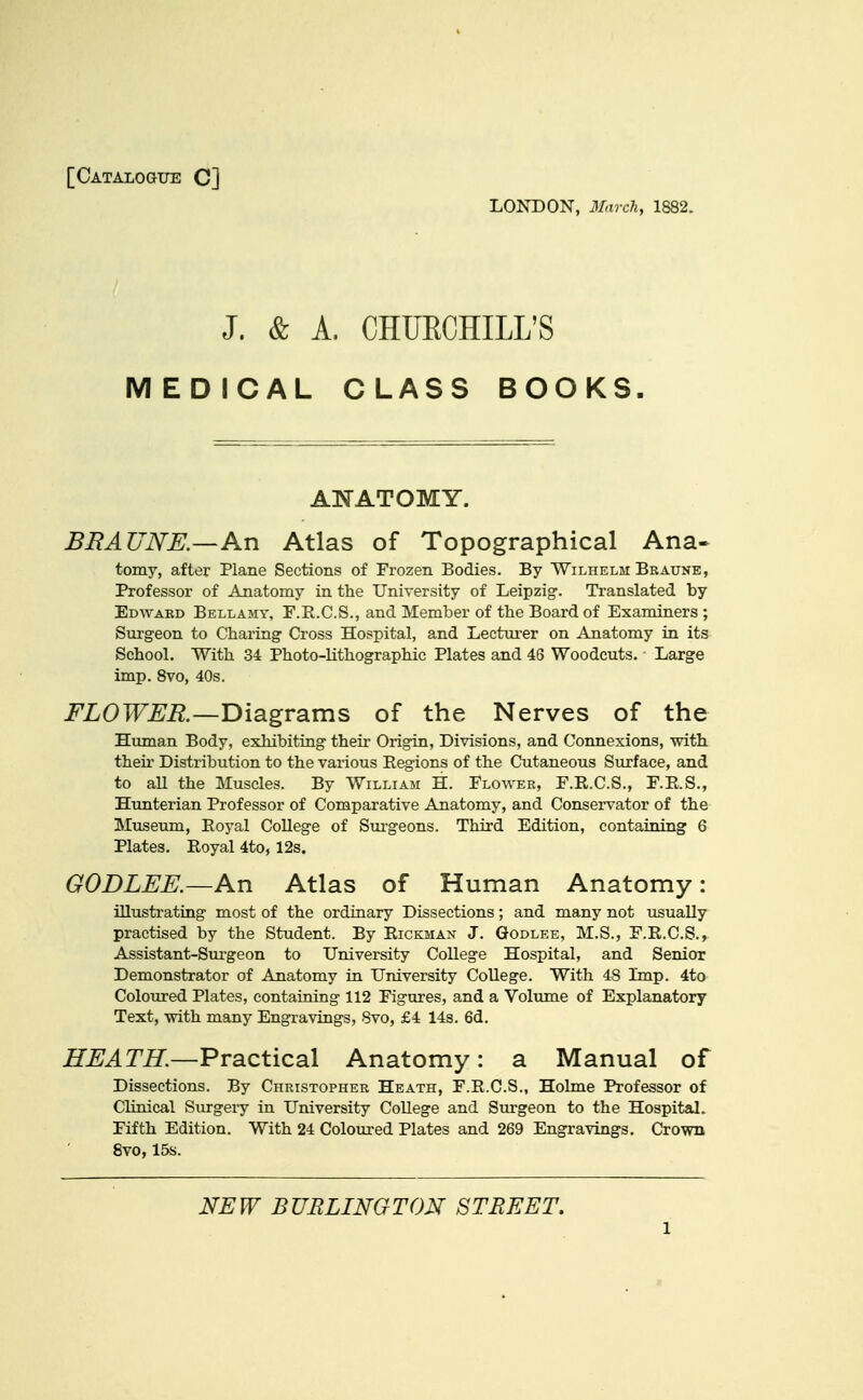 [Catalogue C] LONDON, 3Iarch, 1882. J. & A. CHURCHILL'S MEDICAL CLASS BOOKS. ANATOMY. BRAUNE.—An Atlas of Topographical Ana- tomy, after Plane Sections of Frozen Bodies. By Wilhelm Beaune, Professor of Anatomy in the University of Leipzig. Translated by En-vvARD Bellamy, F.E.C.S., and Member of the Board of Examiners ; Sirrgeon to Charing Cross Hospital, and Lectm-er on Anatomy in its School. With 34 Photo-lithographic Plates and 46 Woodcuts. Large imp. 8vo, 40s. i^LOTF^i?.—Diagrams of the Nerves of the Human Body, exhibiting their Origin, Divisions, and Connexions, with their Distribution to the various Regions of the Cutaneous Surface, and to all the Muscles. By William H. Elower, F.R.C.S., E.E.S., Hunterian Professor of Comparative Anatomy, and Conservator of the Museum, Eoyal College of Sui'geons. Third Edition, containing 6 Plates. Eoyal 4to, 12s. GODLEE.—An Atlas of Human Anatomy: illustrating most of the ordinary Dissections; and many not usually practised by the Student. By Eickman J. Godlee, M.S., F.E.C.S., Assistant-Surgeon to University College Hospital, and Senior Demonstrator of Anatomy in University College. With 48 Imp. 4to Coloured Plates, containing 112 Figures, and a Volume of Explanatory- Text, -with many Engravings, 8vo, £4 14s. 6d. ZTJ^^TZT.—Practical Anatomy: a Manual of Dissections. By Christopher Heath, F.E.C.S., Holme Professor of Clinical Surgeiy in University College and Surgeon to the Hospital. Fifth Edition. With 24 Coloured Plates and 269 Engravings. Crown 8vo, 15s. NEW BURLINGTON STREET,