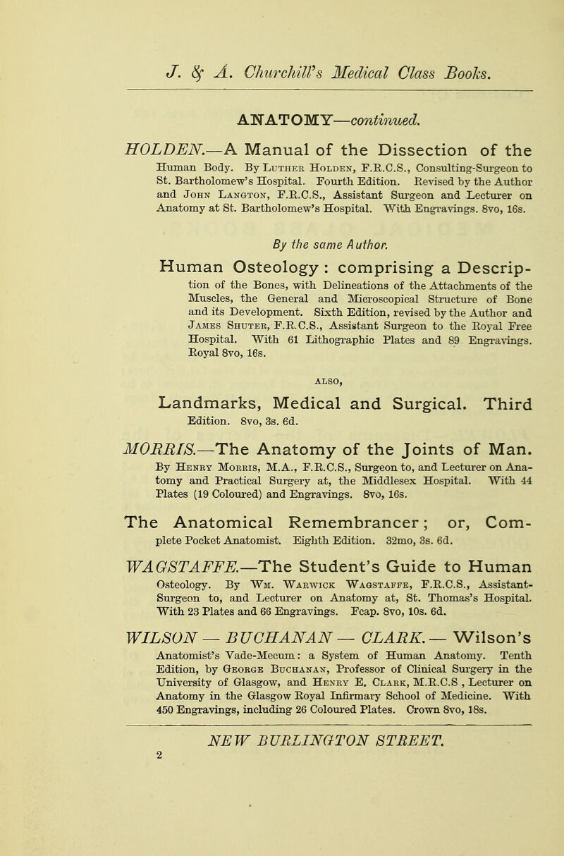 ANATOMY—continued. HOLDEN.—A Manual of the Dissection of the Human Body. By Luther Holden, F.R.C.S., Consulting-Stirgeon to St. Bartholomew's Hospital. Fourth Edition. Revised by the Author and John Langton, F.R.C.S., Assistant Sxu-geon and Lecturer on Anatomy at St. Bartholomew's Hospital. With Engravings. 8vo, 16s. By the same Author. Human Osteology : comprising a Descrip- tion of the Bones, with Delineations of the Attachments of the Muscles, the General and Microscopical Structure of Bone and its Development. Sixth Edition, revised by the Author and James Shuter, F.R.C.S., Assistant Surgeon to the Eoj^al Free Hospital. With 61 Lithographic Plates and 89^ Engravings. Royal Svo, 16s. ALSO, Landmarks, Medical and Surgical. Third Edition. Svo, 3s. 6d. MOBBIS.—The Anatomy of the Joints of Man. By Henry Morris, M.A., F.R.C.S., Surgeon to, and Lecturer on Ana- tomy and Practical Surgery at, the Middlesex Hospital. With 44 Plates (19 Coloured) and Engravings. Svo, 16s. The Anatomical Remembrancer; or, Com- plete Pocket Anatomist. Eighth Edition. 32mo, 3s. 6d. WAGSTAFFE.—ThG Student's Guide to Human Osteology. By Wm. Warwick Wagstaffe, F.R.C.S., Assistant- Surgeon to, and Lecturer on Anatomy at, St. Thomas's Hospital. With 23 Plates and 66 Engravings. Fcap. Svo, 10s. 6d. WILSON — BUCHANAN — CLARK. —V/ilson's Anatomist's Vade-Mecum: a System of Human Anatomy. Tenth Edition, by George Buchanan, Professor of Clinical Siu-gery in the University of Glasgow, and Henry E. Clark, M.R.C.S , Lecturer on Anatomy in the Glasgow Royal Infirmary School of Medicine. With 450 Engravings, including 26 Coloured Plates. Crown Svo, ISs. NEW JBURLINGTON STREET.