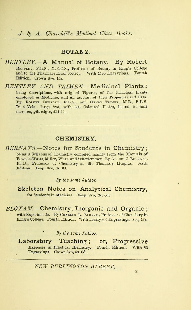 BOTANY. BENTLEY.—A Manual of Botany. By Robert Bentley, F.L.S., M.R.C.S., Professor of Botany in King's College and to the Pharmaceutical Society. With 1185 Engravings. Fourth Edition. Crown 8vo, 15s. BENTLEY AND TEIMEN.—Medicinal Plants: being descriptions, with original Figures, of the Principal Plants employed in Medicine, and an account of their Properties and Uses. By Robert Bentley, F.L.S., and Heney Trihen, M.B., F.L.S. In 4 Vols., large 8vo, with 306 Coloured Plates, bound in half morocco, gilt edges, £11 lis. CHEMISTRY. BERNAYS.—Notes for Students in Chemistry; being a Sj'llabus of Chemistry compiled mainly from the Manuals of Fownes-Watts, MiUer, Wurz, and Schorlemmer. By Albert J. Bernays, Ph.D., Professor of Chemistry at St. Thomas's Hospital. Sixth Edition. Fcap. 8vo, 3s. 6d. By the same Author. Skeleton Notes on Analytical Chemistry, for Students in Medicine. Fcap. Bvo, 2s. 6d. BLOXAM.—Chemistry, Inorganic and Organic ; with Experiments. By Charles L. Bloxam, Professor of Chemistry in King's College. Fourth Edition. With nearly 300 Engravings. Bvo, 16s. By the same Author. Laboratory Teaching; or, Progressive Exercises in Practical Chemistry. Foui-th Edition. With 83 Engravings. Crown Bvo, 5s. 6d. NEW BURLINGTON STREET.