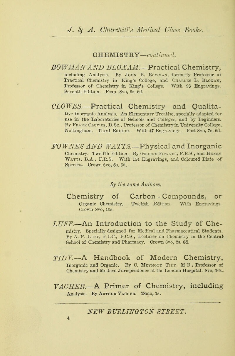 OWEMl^TBY—continued. BOWMAN AND ^ZOX^ilf.—Practical Chemistry, including Analysis. By John E. Bowman, formerly Professor of Practical Chemistry in King's College, and Charles L. Bloxam, Professor of Chemistry in King's College. With 93 Engravings. Seventh Edition. Fcap. 8vo, 63. 6d. (7L0Tf^;>S^.—Practical Chemistry and Qualita- tive Inorganic Analysis. An Elementary Treatise, specially adapted for use in the Laboratories of Schools and Colleges, and by Beginners. By Frank Clowes, D.Sc, Professor of Chemistry in University College,- Nottingham, Third Edition. With 47 Engravings. Post 8vo, 7s, 6d. FOWNES AND F^TT^S.—Physical and Inorganic Chemistry. Twelfth Edition. By George Eowxes, F.R.S., and Henry Watts, B.A., E.R.S. With 154 Engravings, and Coloured Plate of Spectra. Crown 8vo, 8s. 6d. By the same Authoi's. Chemistry of Carbon - Compounds, or Organic Chemistiy. Twelfth Edition. With Engravings. Crown 8vo, 10s. LUFF.—An Introduction to the Study of Che- mistry. Specially designed for Medical and Pharmaceutical Students. By A. P. Luff, F.I.C., F.C.S., Lecturer on Chemistry in the Central School of Chemistry and Pharmacy. Crown Svo, 2s. 6d. TIDY.—A Handbook of Modern Chemistry, Inorganic and Organic. By C. Meymott Tidy, M.B., Professor of Chemistry and Medical Jurisprudence at the London Hospital. Svo, 16s,. VAGHFE.—A Primer of Chemistry, including Analysis, By Aethub Vacher. 18mo, Is. NFIV BURLINGTON STREET.