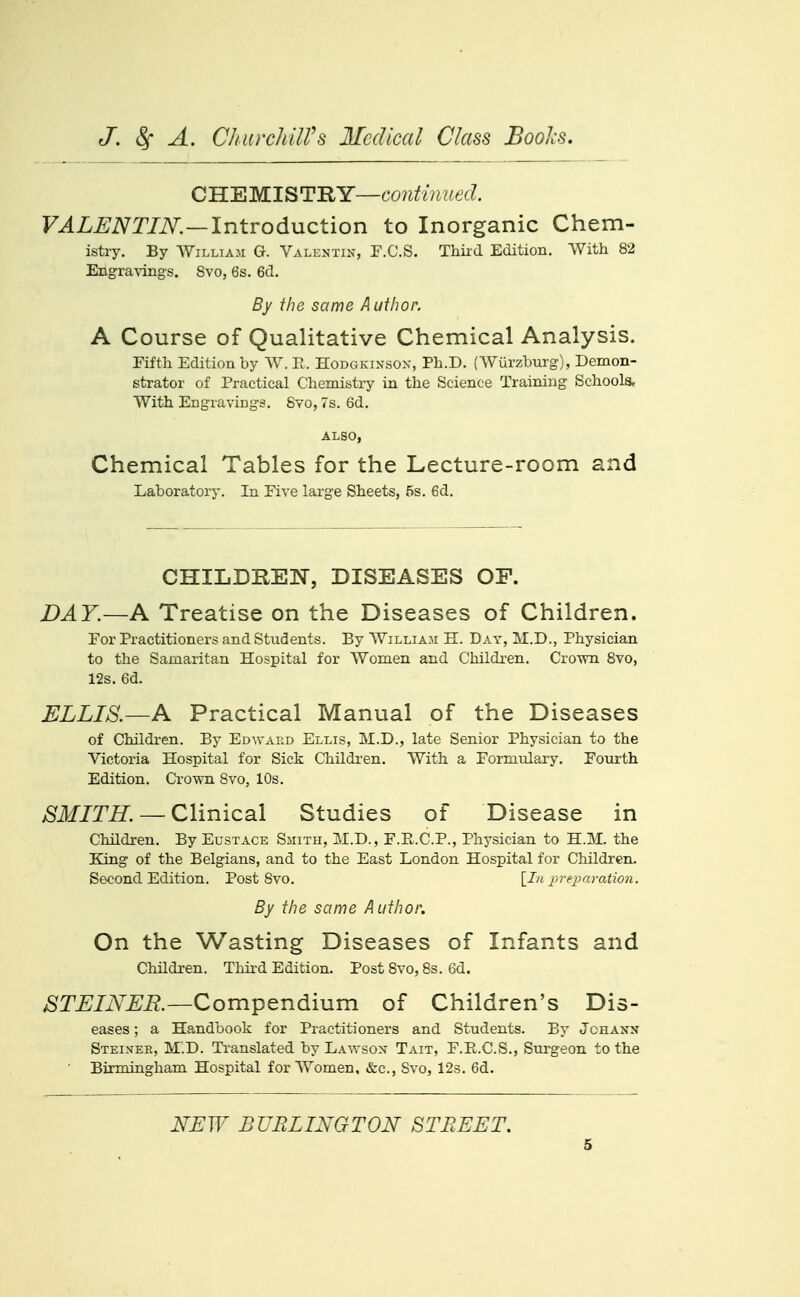 CHEMISTRY—6'0?^f/;i/;6'(?. VALENTIN.—IntvodMCtion to Inorganic Chem- istry. By AYiLLiAM G. Valentin, F.C.S. Thkd Edition. With 82 Engra-vings. Svo, 6s. 6d. By the same Author. A Course of Qualitative Chemical Analysis. Fifth Edition by ^V. H. Hodgkinsox, Ph.D. {Wurzburg), Demon- strator of Practical Chemistry in the Science Training Schools, With Engravings. Svo, 7s. 6d. ALSO, Chemical Tables for the Lecture-room and Laboratory. In Five large Sheets, 5s. 6d. CHILDREN, DISEASES OF. DAY.—A Treatise on the Diseases of Children. For Practitioners and Students. By William H. Day, M.D., Physician to the Samaritan Hospital for AVomen and Childi-en. Crown Svo, 12s. 6d. ELLIS.—A Practical Manual of the Diseases of Children. By Edwakd Ellis, M.D., late Senior Physician to the Victoria Hospital for Sick Children. With a Formulary. Fourth Edition. Crown Svo, 10s. SMITH.--Clinical Studies of Disease in Children. By Eustace Smith, M.D., F.R.C.P., Physician to H.M. the King of the Belgians, and to the East London Hospital for Children. Second Edition. Post Svo. \_In iu'eiuu-ation. By the same Author. On the Wasting Diseases of Infants and Children. Third Edition. Post Svo, 8s. 6d. ^T.£;/iV:£;i?.—Compendium of Children's Dis- eases ; a Handbook for Practitioners and Students. By Johann Steinee, M.D. Translated by Lawson Tait, F.E.C.S., Surgeon to the ' Birmingham Hospital for Women, &c., Svo, 123. 6d. NEW BURLINGTON STREET.