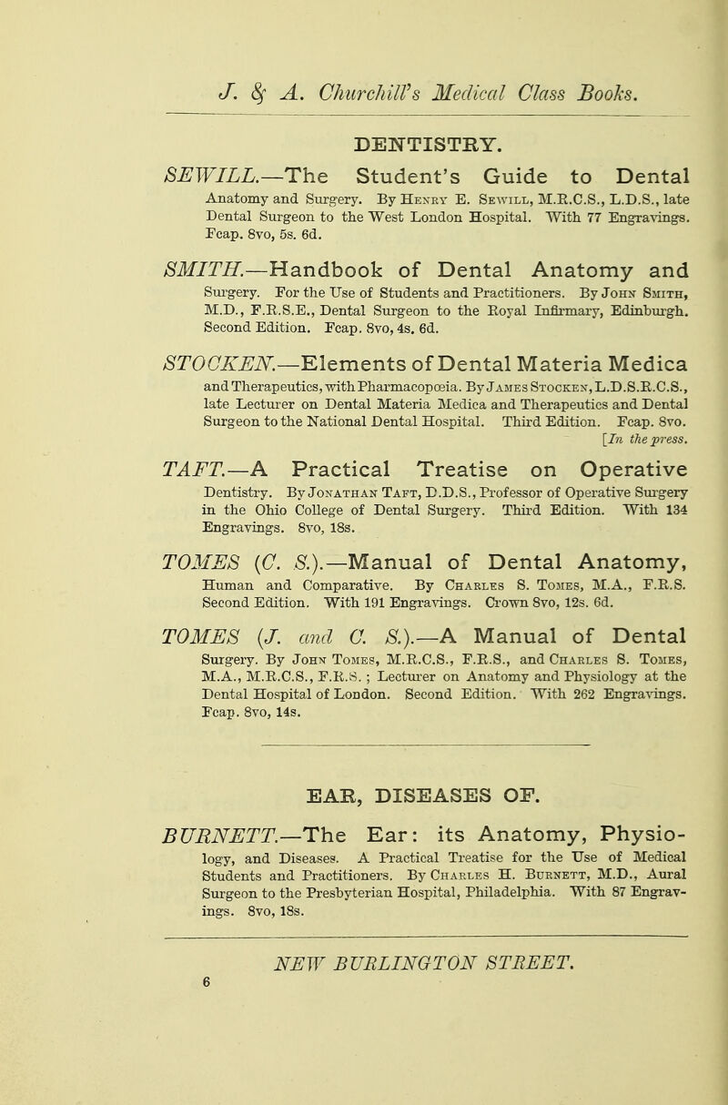 DENTISTRY. SEWILL.—ThQ Student's Guide to Dental Anatomy and Stirgery. By Henry E. Sewill, M.E.C.S., L.D.S., late Dental Surgeon to the West London Hospital. With 77 Engravings. Ecap.. 8vo, 5s. 6d. >S'ir/m—Handbook of Dental Anatomy and Sui'gery. For the Use of Students and Practitioners. By John Smith, M.D., E.E.S.E., Dental Surgeon to the Eoyal Infirmary, Edinburgh. Second Edition. Ecap. 8vo, 4s. 6d. >SrO(7A^^iV.—Elements of Dental Materia Medica and Therapeutics, with Pharmacoposia. ByjAMEsSTOCKEN,L.D.S.E.C.S., late Lecturer on Dental Materia Medica and Therapeutics and Dental Surgeon to the National Dental Hospital. Third Edition. Ecap. 8vo. \^In the press. TAFT.—A Practical Treatise on Operative Dentistry. By Jonathan Tapt, D.D.S., Professor of Operative Surgery in the Ohio College of Dental Surgery. Third Edition. With 134 Engravings. 8vo, 18s. TOMES {C. &).—Manual of Dental Anatomy, Human and Comparative. By Charles S. Tomes, M.A,, E.E.S. Second Edition. With 191 Engravings. Crown 8vo, 12s. 6d. TOMES (J. and C. S.).—A Manual of Dental Surgery. By John Tomes, M.E.C.S., E.E.S., and Charles S. Tomes, M.A., M.E.C.S., E.E.S. ; Lecturer on Anatomy and Physiology at the Dental Hospital of London. Second Edition. With 262 Engravings. Ecap. 8vo, 14s. EAR, DISEASES OF. BURNETT.—ThQ Ear: its Anatomy, Physio- logy, and Diseases. A Practical Treatise for the Use of Medical Students and Practitioners. By Charles H. Burnett, M.D., Aural Surgeon to the Presbyterian Hospital, Philadelphia. With 87 Engrav- ings. 8vo, 18s. NEW BURLINGTON STREET.