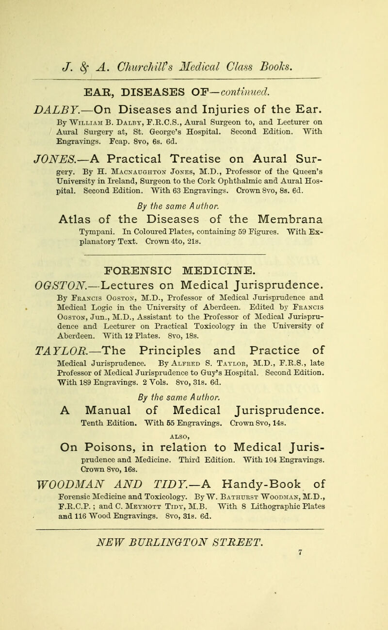 EAR, DISEASES OY—continued. DALBY.—On Diseases and Injuries of the Ear. By William B. Dalby, F.R.C.S., Aural Surgeon to, and Lecturer on Aiu-al Surgery at, St. George's Hospital. Second Edition. With Engravings. Fcap. 8vo, 6s. 6d. JONES.—A Practical Treatise on Aural Sur- gery. By H. Macnaughton Jones, M.D., Professor of the Queen's University in Ii-eland, Surgeon to the Cork Ophthalmic and Aural Hos- pital. Second Edition. With 63 Engravings. Crown 8vo, 8s. 6d. By the same A ufhor. Atlas of the Diseases of the Membrana Tympani. In Coloured Plates, containing 59 Figures. With Ex- planatory Text. Crown 4to, 21s. FOREW^SIC MEDICINE. OGSTON.—Lectures on Medical Jurisprudence. By Francis Ogston, M.D., Professor of Medical Jurisprudence and Medical Logic in the University of Aberdeen. Edited by Francis Ogston, Jun., M.D., Assistant to the Professor of Medical Jurispru- dence and Lecturer on Practical Toxicology in the University of Aberdeen. With 12 Plates. 8vo, 18s. TAYLOR.—Th^ Principles and Practice of Medical Jurisprudence. By Alfred S. Taylor, M.D., F.R.S., late Professor of Medical Jurisprudence to Guy's Hospital. Second Edition. With 189 Engravings. 2 Vols, 8vo, 31s. 6d. By the same Author. A Manual of Medical Jurisprudence. Tenth Edition. With 55 Engravings. Crown 8vo, 14s. ALSO, On Poisons, in relation to Medical Juris- prudence and Medicine. Third Edition. With 104 Engravings. Crown 8vo, 16s. WOODMAN AND TIDY.—A Handy-Book of Forensic Medicine and Toxicology. By W. Bathxtrst Woodjian, M.D., F.E.C.P. ; and C. Meymott Tidy, M.B. With 8 Lithographic Plates and 116 Wood Engravings. 8vo, 31s. 6d. NEW BURLINGTON STREET.