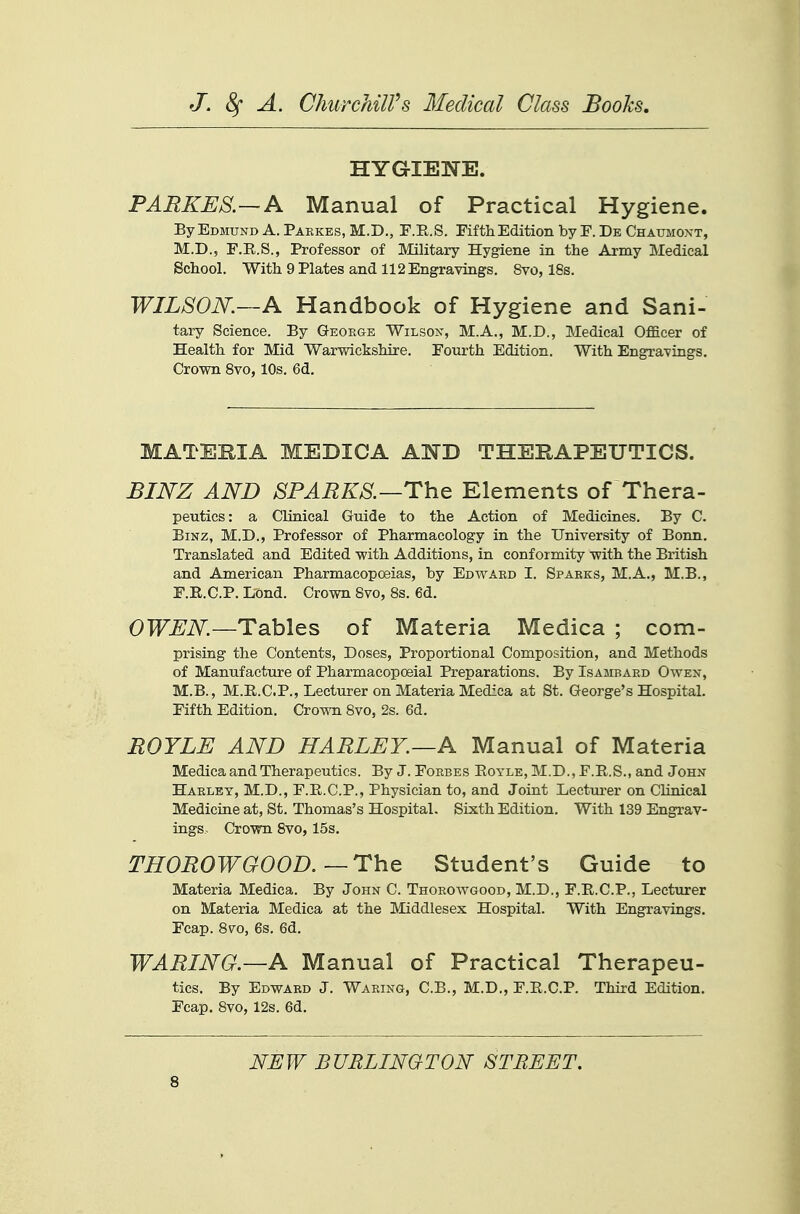 HYGIENE. PARKE8.—A Manual of Practical Hygiene. By Edmund A. Paekes, M.D., F.E.S. Fifth Edition by F. De Chaumoxt, M.D., F.E.S., Professor of Military Hygiene in the Army Medical School. With 9 Plates and 112 Engravings. 8vo, 18s. WILSON.—A Handbook of Hygiene and Sani- tary Science. By George Wilson, M.A., M.D., Medical OflELcer of Health for Mid Warwickshire. Fourth Edition. With Engravings. Crown Svo, 10s. 6d. MATERIA MEDICA AND THERAPEUTICS. JBINZ AND SPARKS.—The Elements of Thera- peutics: a Clinical Guide to the Action of Medicines. By C. BiNz, M.D., Professor of Pharmacology in the University of Bonn. Translated and Edited with Additions, in conformity with the British and American Pharmacopoeias, by Edward I. Sparks, M.A., M.B., F.R.C.P. Lond. Crown Svo, 8s. 6d. OWEN—Tables of Materia Medica ; com- prising the Contents, Doses, Proportional Composition, and Methods of Manufacture of Pharmacopoeial Preparations. By Isambaed Owen, M.B., M.E.CP., Lecturer on Materia Medica at St. George's Hospital. Fifth Edition. Crown Svo, 2s. 6d. BOYLE AND HARLEY.—A Manual of Materia Medica and Therapeutics. By J. Forbes Eoyle, M.D., F.E.S., and John Harlet, M.D., F.E.C.P., Physician to, and Joint Lectui-er on Clinical Medicine at, St. Thomas's Hospital. Sixth Edition. With 139 Engrav- ings. Crown Svo, 15s. THOROWGOOD.—The Student's Guide to Materia Medica. By John C. Thorowgood, M.D., F.E.C.P., Lecturer on Materia Medica at the Middlesex Hospital. With Engravings. Fcap. Svo, 6s. 6d. WARING.—A Manual of Practical Therapeu- tics. By Edward J. Waring, C.B., M.D., F.E.C.P. Third Edition. Fcap. Svo, 12s. 6d. NEW BURLINGTON STREET.