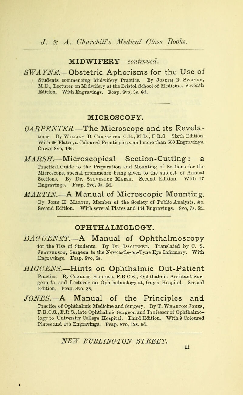 M.TDWTFl^'RY--continiied. SWAYNE. — Ohst&tvic Aphorisms for the Use of students commencing Midwifery Practice. By Joseph G. Swayne, M.D., Lecturer on Midwifery at the Bristol School of Medicine. Seventh Edition. With Engravings. Fcap. 8vo, 3s. 6d. MICROSCOPY. CARPENTER.—ThQ Microscope and its Revela- tions. By William B. Carpenter, C.B., M.D., F.E.S. Sixth Edition. With 26 Plates, a Coloured Frontispiece, and more than 500 Engravings, Crown 8vo, 16s. MARSH.—Microscopical Section-Cutting : a Practical Guide to the Preparation and Mounting of Sections for the Microscope, special prominence being given to the subject of Animal Sections. By Dr. Sylvester Marsh. Second Edition. With 17 Engravings. Fcap. 8vo, 3s. 6d. MARTIN.—A Manual of Microscopic Mounting. By John H. Martin, Member of the Society of Public Analysts, &c. Second Edition. With several Plates and 144 Engravings. Svo, 7s. 6d. OPHTHALMOLOGY. DAGUENET.—A Manual of Ophthalmoscopy for the Use of Students. By Dr. Daguenet. Translated by C. S. Jeaffreson, Surgeon to the Newcastle-on-Tyne Eye Infirmary. With Engravings. Fcap. Svo, 5s. HIGGENS.—¥L\n\LS on Ophthalmic Out-Patient Practice. By Charles Higgens, F.R.C.S., Ophthalmic Assistant-Sur- geon to, and Lecturer on Ophthalmology at, Guy's Hospital. Second Edition. Fcap. Svo, 3s. JONES.—A Manual of the Principles and Practice of Ophthalmic Medicine and Sui'gery. By T. Wharton Jones, F.R.C.S., F.R.S., late Ophthalmic Sui-geon and Professor of Ophthalmo- logy to University CoUege Hospital. Thii-d Edition. With 9 Coloured Plates and 173 Engravings. Fcap. Svo, 12s. 6d. NEW BURLINGTON STREET.