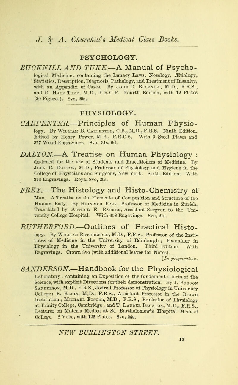 PSYCHOLOGY. BUCKNILL AND TUKE.—A Manual of Psycho- log'ical Medicine: containing the Lunacy Laws, Nosology, iEtiology^ Statistics, Description, Diagnosis, Pathology, and Treatment of Insanity, with an Appendix of Cases. By John C. Bucknill, M.D., F.R.S., and D. Hack Tuke, M.D., F.K.C.P. Fourth Edition, with 12 Plates (30Figm-es). 8vo, 25s. PHYSIOLOGY. CARPENTER.—Pvinci^l^s, of Human Physio- logy. By William B. Carpexter, C.B., M.D., F.E.S. Ninth Edition. Edited by Henry Power, M.B., F.R.C.S. With 3 Steel Plates and 377 Wood Engravings. 8vo, 31s. 6d. DALTON—A Treatise on Human Physiology : designed for the use of Students and Practitioners of Medicine. By John C. Dalton, M.D., Professor of Physiology and Hygiene in the College of Physicians and Stu'geons, New York. Sixth Edition. With 316 Engravings. Eoyal 8vo, 20s. i^^^r.—The Histology and Histo-Chemistry of Man. A Treatise on the Elements of Composition and Structure of the Human Body. By Heinrich Frey, Professor of Medicine in Zurich. Translated by Arthur E. Barker, Assistant-Surgeon to the Uni- versity College Hospital. With 608 Engavings. 8vo, 21s. RUTHERFORD.—Outlines of Practical Histo- logy. By William Rutherford, M.D., F.E.S., Professor of the Insti- tutes of Medicine in the University of Edinburgh ; Examiner in Physiology in the University of London. Third Edition. With Engravings. Crown Svo (with additional leaves for Notes). [In preparation. SANDERSON.—Handbook for the Physiological Laboratory : containing an Exposition of the fundamental facts of the Science, with explicit Directions for their demonstration. By J. Burdon Sanderson, M.D., F.E.S., Jodrell Professor of Physiology in University College; E. Klein, M,D., F.E.S., Assistant-Professor in the Brown Institution; Michael Fostkr, M.D., F.E.S., Prselector of Physiology at Trinity College, Cambridge ; andT. Lauder Brunton, M.D., F.R.S., Lecturer on Materia Medica at St. Bartholomew's Hospital Medical College. 2 Vols., with 123 Plates. 8vo, 24s. NEW BURLINGTON STREET,