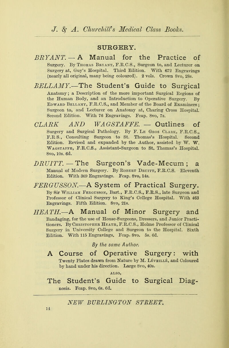 SURGERY. BRYANT. — A Manual for the Practice of Surgery. By Thomas Beyant, F.E.C.S., Surgeon to, and Lecturer on Surgery at, Guy's Hospital. Third Edition. With 672 Engravings (nearly all original, many being coloured). 2 vols. Crown 8vo, 28s. BELLAMY.—The Student's Guide to Surgical Anatomy; a Description of the more important Surgical Eegions of the Human Body, and an Introduction to Operative Surgery. By Edwaed Bellamy, E.R.C.S., and Member of the Board of Examiners ; Surgeon to, and Lecturer on Anatomy at, Charing Cross Hospital. Second Edition. With 76 Engravings. Ecap. Svo, 7s. CLARK AND WAGSTAFFE. — Outlines of Surgery and Surgical Pathology. By E. Le Gros Clark, E.R.C.S., F.E.S., Consulting Surgeon to St. Thomas's Hospital, Second Edition. Revised and expanded by the Author, assisted by W. W. Wagstaffe, E.R.C.S., Assistant-Surgeon to St. Thomas's Hospital. Svo, 10s. 6d. DRUITT.—The Surgeon's Vade-Mecum ; a Manual of Modern Surgery. By Robert Druitt, F.R.C.S. Eleventh Edition. With 369 Engravings. Ecap. Svo, 14s. FERGUSSON.—A System of Practical Surgery. By Sir William Fergusson, Bart., F.R.C.S., F.R.S., late Surgeon and Professor of Clinical Surgery to King's College Hospital. With 463 Engravings. Fifth Edition. Svo, 21s. HEATH.—A Manual of Minor Surgery and Bandaging, for the use of House-Surgeons, Dressers, and Junior Practi- tioners. By Christopher Heath, F.R.C.S., Holme Professor of Clinical Surgery in University College and Surgeon to the Hospital. Sixth Edition. With 115 Engravings. Ecap. Svo. 5s. 6d. By the same Author. A Course of Operative Surgery: with Twenty Plates drawn from Nature by M. Leveille, and Coloured by hand under his direction. Large Svo, 40s. ALSO, The Student's Guide to Surgical Diag- nosis. Fcap. Svo, 6s, 6d. NEW BUBEINGTON STREET.