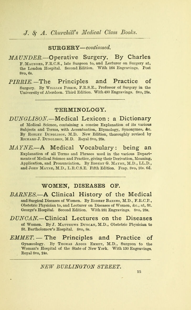 SURGERY—continued. MAUNDER.—Operative Surgery. By Charles F. Maunder, F.K.C.S., late Surgeon to, and Lecturer on Surgery at, the London Hospital. Second Edition. With 164 Engravings. Post 8vo, 6s. FIBRIE.—The Principles and Practice of Surgery. By William Pirrie, E.R.S.E., Professor of Surgery in the University of Aberdeen. Third Edition. With 490 Engravings. 8vo, 28s. TERMINOLOGY. DUNGLISOK—Medical Lexicon : a Dictionary of Medical Science, containing a concise Explanation of its various Subjects and Terms, with Accentuation, Etymology, Synonymes, &c. By RoBLEY DuNGLisoN, M.D. New Edition, thoroughly revised by Richard J. Dunglison, M.D. Royal 8vo, 28s. MAYNE.—A Medical Vocabulary: being an Explanation of all Terms and Phrases used in the various Depart- ments of Medical Science and Practice, giving their Derivation, Meaning, Application, and Pronunciation. By Robert G. Matne, M.D., LL.D., and JoHxV MayxNE, M.D., L.R.C.S.E. Fifth Edition. Fcap. Svo, 10s. 6d. WOMEN, DISEASES OF. BARNES.—K Clinical History of the Medical and Surgical Diseases of Women. By Robert Barxes, M.D., F.R.C.P., Obstetric Physician to, and Lecturer on Diseases of Women, <S:c., at, St. George's Hospital. Second Edition. With 181 Engravings. 8vo, 28s. Z)C7iV(L4iV^—Clinical Lectures on the Diseases of Women. By J. Matthews Duncan, M.D., Obstetric Ph^'sician to St. Bartholomew's Hospital. 8vo, 8s. EMMET. — The Principles and Practice of Gynaecology. By Thomas Addis Emmet, M.D., Surgeon to the Woman's Hospital of the State of New York. With 130 Engravings, Royal Svo, 24s. NEW BURLINGTON STREET.