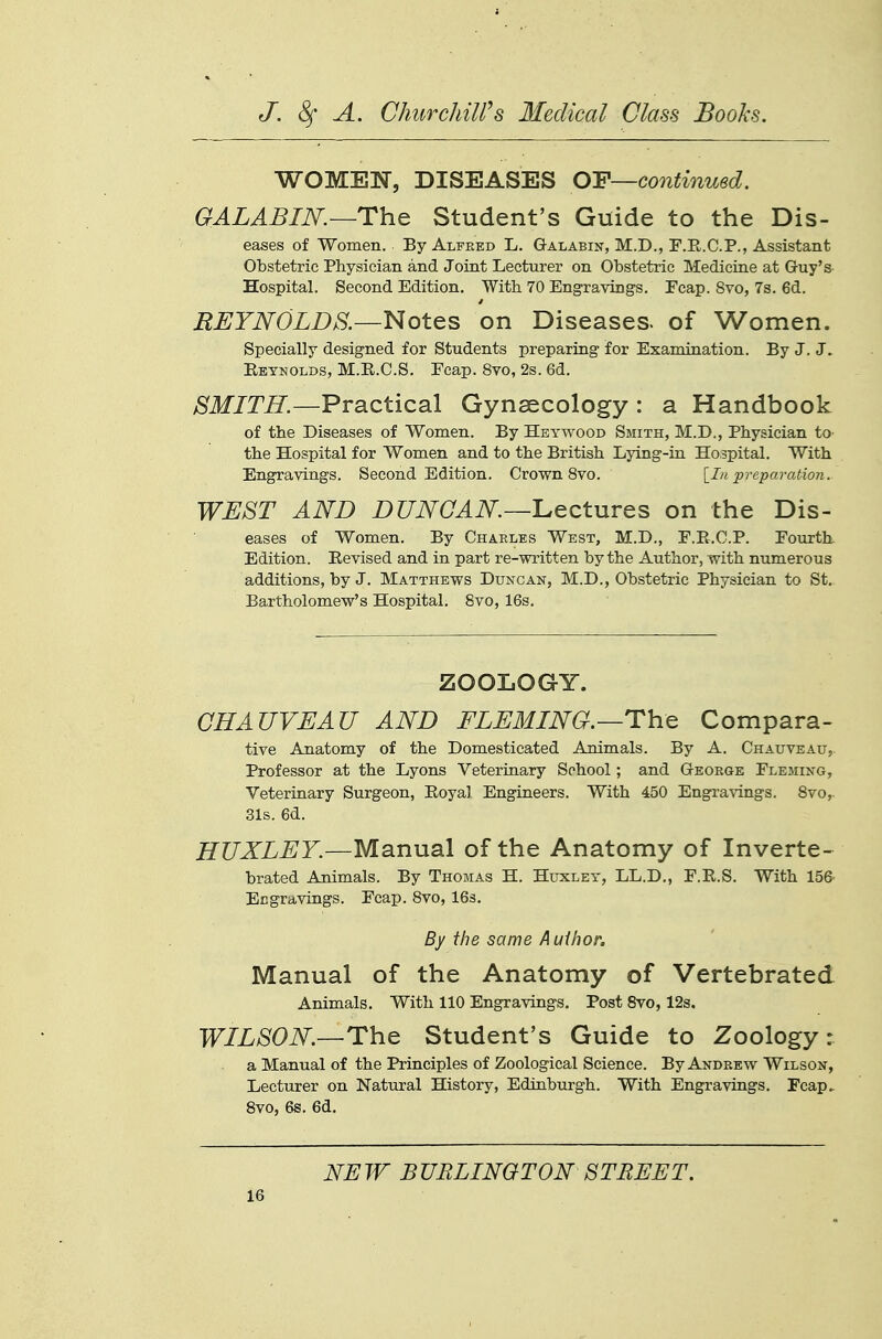 WOMEN, DISEASES OF—continued. GALABIN.—The Student's Guide to the Dis- eases of Women. By Alfred L. Galabin, M.D., F.R.C.P., Assistant Obstetric Physician and Joint Lecturer on Obstetric Medicine at Guy's Hospital. Second Edition. With 70 Engravings. Ecap. 8vo, 7s. 6d. REYNOLDS.—Notes on Diseases, of Women. Specially designed for Students preparing for Examination. By J. J. Eeynolds, M.R.C.S. Ecap. 8vo, 2s. 6d. SMITH.—Practical Gynaecology : a Handbook of the Diseases of Women. By Heywood Smith, M.D., Physician to- the Hospital for Women and to the British Lying-in Hospital. With Engravings. Second Edition. Crown 8vo. [In preparation. WEST AND DUNCAN—L,ectuTQS on the Dis- eases of Women. By Chaeles West, M.D., E.R.C.P. Eourth Edition. Eevised and in part re-written by the Author, with numerous additions, by J. Matthews Duncan, M.D., Obstetric Physician to St. Bartholomew's Hospital. 8vo, 16s. ZOOLOGY. CHAUVEAU AND FLEMING.—Th:^ Compara- tive Anatomy of the Domesticated Animals. By A. Chauveau, Professor at the Lyons Veterinary School; and George Eleming, Veterinary Surgeon, Royal Engineers. With 450 Engi'avings. 8vo,. 31s. 6d. HUXLEY.—Manual of the Anatomy of Inverte- brated Animals. By Thomas H. Huxley, LL.D., F.R.S. With 15& Engravings. Ecap. 8vo, IBs. By ihe same Author. Manual of the Anatomy of Vertebrated Animals. With 110 Engravings. Post 8vo, 12s. WILSON.—The Student's Guide to Zoology: a Manual of the Principles of Zoological Science. By Andrew Wilson, Lecturer on Natural History, Edinburgh. With Engravings. Fcap. 8vo, 6s. 6d, NEW BURLINGTON STREET.