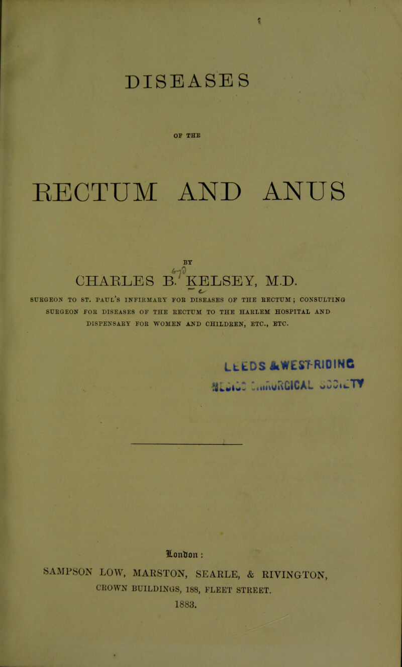 DISEASES OP THE EECTUM AND ANUS BY CHAELES B^VeLSEY, M.D. 8UBGEON TO ST. PAUL's INFIRMABY FOE DISEASES OF THE EECTUM; CONSULTING 8UBGE0N FOB DISEASES OF THE EECTUM TO THE HAELEM HOSPITAL AND DISPENSABY FOE WOMEN AND CHILDEEN, ETC., ETC. LttDS AlWEST-RIOINC '.«iitvgt\CiCAL v#uwii-Tf HonUon : SAMPSON LOW, MARSTON, SEARLE, & RIVINGTON, CROWN BUILDINGS, 188, FLEET STREET. 1883.