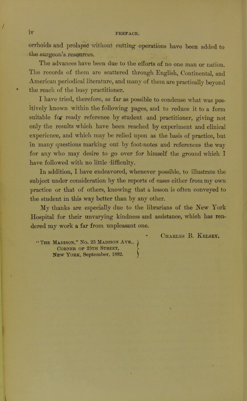 PREFACE. orrhoids and prolapse vritlioiit cutting operations have been added to tlie surgeon's resQurces. The advances have been due to the efforts of no one man or nation. The records of them are scattered through English, Continental, and American periodical literature, and many of tliem are practically beyond the reach of the busy practitioner. I have tried, therefore, as far as possible to condense what was pos- itively known within the following pages, and to reduce it to a form suitable fog* ready reference by student and practitioner, giving not only the results which have been reached by experiment and clinical experience, and which may be relied upon as the basis of practice, but in many questions marking out by foot-notes and references the way for any who may desire to go over for himself the ground which I have followed with no little difficulty. In addition, I have endeavored, whenever possible, to illustrate the subject under consideration by the reports of cases either from my own practice or that of others, knowing that a lesson is often conveyed to the student in this way better than by any other. My thanks are especially due to the librarians of the New York Hospital for their unvarying kindness and assistance, which has ren- dered my work a far from unpleasant one. Charles B. Kelsey* The Madison, No. 25 Madison Ave., Corner op 25th Street, New York, September, 1882.