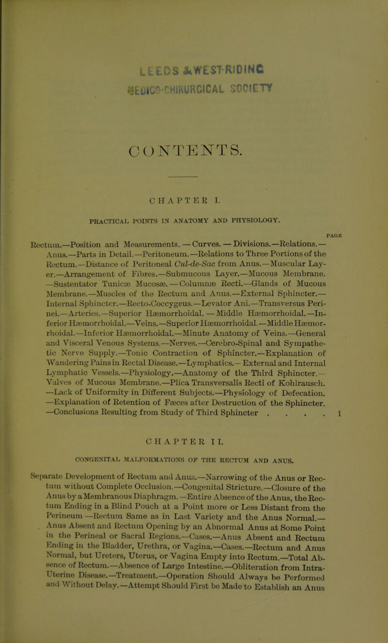 fkbi- ^HIRURCICAL SOCICTY CONTENTS. CHAPTER I. PRACTICAL POINTS IN ANATOMY AND PHYSIOLOGY. PAOK Rectum.—Position and Measurements. — Curves. — Divisions.—Relations.— Anus.—Parts in Detail.—Peritoneum.—Relations to Three Portions of the Rectum.—Distance of Peritoneal Cul-de-Sac from Anus.—Muscular Lay- er.—Arrangement of Fibres.—Submucous Layer.—Mucous Membrane. —Sustentator Tunicoe Mucosae.—Columnae Recti.—Glands of Mucous Membrane.—Muscles of the Rectum and Anus.—External Sphincter.— Internal Sphinctei*.—Recto-Coccygeus.—Levator Ani.—Transversus Peri- nei.—Arteries.—Superior Haemorrhoidal. —Middle Haemorrhoidal.—In- ferior Haimorrhoidal.—Veins.—Superior Haemorrhoidal.—Middle Haemor- rhoidal.—Inferior Heemorrhoidal.—Minute Anatomy of Veins.—General and Visceral Venous Systems.—Nerves.—Cerebro-Spinal and Sympathe- tic Nerve Supply.—Tonic Contraction of Sphincter.—Explanation of Wandering Pains in Rectal Disease.—Lymphatics. — External and Internal Lymphatic Vessels.—Physiology.—Anatomy of the Third Sphincter.— Valves of Mucous Membrane.—Plica Transversalis Recti of Kohlrausch. —Lack of Uniformity in Different Subjects.—Physiology of Defecation. —Explanation of Retention of Faeces after Destruction of the Sphincter. —Conclusions Resulting from Study of Third Sphincter .... 1 CHAPTER II. CONGENITAL MALFORMATIONS OF THE RECTUM AND ANUS. Separate Development of Rectum and Anus.—Narrow^ing of the Anus or Rec- tum without Complete Occlusion.—Congenital Stricture.—Closure of the Anus by a Membranous Diaphragm. —Entire Absence of the Anus, the Rec- tum Ending in a Blind Pouch at a Point more or Less Distant from the Perineum —Rectum Same as in Last Variety and the Anus Normal.— , Anu.s Absent and Rectum Opening by an Abnormal Anus at Some Point in the Perineal or Sacral Regions.—Cases.—Anus Absent and Rectum Ending in the Bladder, Urethra, or Vagina.—Cases.—Rectum and Anus Normal, but Ureters, Uterus, or Vagina Empty into Rectum.—Total Ab- sence of Rectum.—Absence of Largo Intestine.—Obliteration from Intra- uterine Disease.—Treatment.—Operation Should Always be Performed and Without Deliiy.—Attempt Should First be Made to Establish an Anus