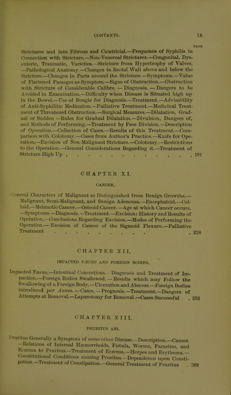 PAGE Strictures and into Fibrous and Cicatricial.—Frequence of Syphilis in Connection with Stricture.—Non-Venereal Strictures.—Congenital, Dys- enteric, Traumatic, Varieties.—Stricture from Hypertrophy of Valves. —Patliologictd Anatomy.—Changes in Rectal Wall above and below the Stricture.—Changes in Parts around the Stricture.—Symptoms.—Value of Flattened Passages as Symptom.—Signs of Obstruction.—01)struction with Stricture of Considerable Calibre. — Diagnosis. —Dangers to be Avoided in Examination.—Difficulty when Disease is Situated high up in the Bowel.—Use of Bougie for Diagnosis.—Treatment.—Advisability of Anti-Syphilitic Medication.—Palliative Ti'eatment.—Medicinal Treat- ment of Threatened Obstruction.—Surgical Measures.—Dilatation, Grad- ual or Sudden —Rules for Gradual Dilatation.—Divulsion, Dangers of, and Methods of Performing.—Treatment by Free Division.—Description of Operation.—Collection of Cases.—Results of this Treatment.—Com- parison with Colotomy.—Cases from Author's Practice.—Knife for Ope- ration.—Excision of Non-Malignant Stricture,—Colotomy.—Restrictions to tlie Operation.—General Considerations Regarding it.—Treatment of Stricture High Up , 181 CHAPTER XI. CANCER. General Characters of Malignant as Distinguished from Benign Growths.— Malignant, Semi-Malignant, and Benign Adenoma.—Encephaloid.—Col- loid.—Melanotic Cancer.—Osteoid Cancer.—Age at which Cancer occurs. —Symptoms.—Diagnosis.—Treatment.—Excision: History and Results of Operation—Conclusions Regarding Excision.—Modes of Performing the Operation.—Excision of Cancer of the Sigmoid Flexure,—Palliative Treatment CHAPTER XII. IMPACTED P^CES AND FOREIGN BODIES, Impacted Faeces.-Intestinal Concretions. - Diagnosis and Treatment of Im- paction,—Foreign Bodies Swallowed. — Results which may Follow the Sw allowing of a Foreign Body.—Ulceration and Abscess.—Foreign Bodies introduced _per ^nwm. — Cases. — Prognosis.-Treatment.—Dangers of Attempts at Removal.—Laparotomy for Removal.—Cases Successful . 352 CHAPTER XIII. PRURITUS ANI. ritus Generally a Symptom of sonio otiier Disease.-Description.—Causes. —Relations of Internal Iljemorrhoids, Fistula, Worms, Parasites, and Eczema to Pruritus.—Treatment of Eczema.—Herpes and Erythema.— Constitutional Conditions causing Pruritus.-Dependence uj.on Consti- pation.—Treatment of Constipation,—General Treatment of Pruritus