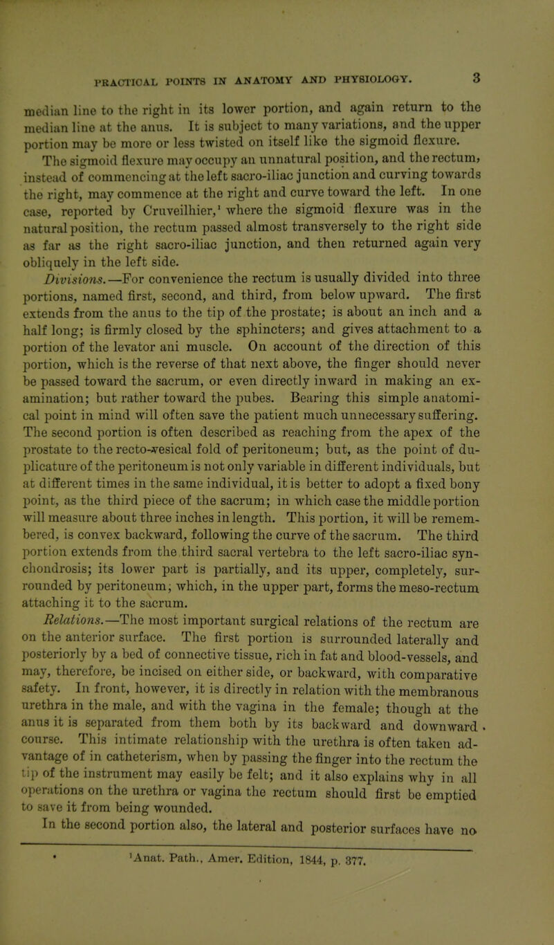 8 median line to the right in its lower portion, and again return to the median line at the anus. It is subject to many variations, and the upper portion may bo more or less twisted on itself like the sigmoid flexure. The sigmoid flexure may occupy an unnatural position, and the rectum, instead of commencing at the left sacro-iliac junction and curving towards the right, may commence at the right and curve toward the left. In one case, reported by Cruveilhier,' where the sigmoid flexure was in the natural position, the rectum passed almost transversely to the right side as far as the right sacro-iliac junction, and then returned again very obliquely in the left side. Divisions.—For convenience the rectum is usually divided into three portions, named first, second, and third, from below upward. The first extends from the anus to the tip of the prostate; is about an inch and a half long; is firmly closed by the sphincters; and gives attachment to a portion of the levator ani muscle. On account of the direction of this portion, which is the reverse of that next above, the finger should never be passed toward the sacrum, or even directly inward in making an ex- amination; but rather toward the pubes. Bearing this simple anatomi- cal point in mind will often save the patient much unnecessary suffering. The second portion is often described as reaching from the apex of the prostate to the recto-A^esical fold of peritoneum; but, as the point of du- plicature of the peritoneum is not only variable in different individuals, but at different times in the same individual, it is better to adopt a fixed bony point, as the third piece of the sacrum; in which case the middle portion will measure about three inches in length. This portion, it will be remem- bered, is convex backward, following the curve of the sacrum. The third portion extends from the third sacral vertebra to the left sacro-iliac syn- chondrosis; its lower part is partially, and its upper, completely, sur- rounded by peritoneum; which, in the upper part, forms the meso-rectum attaching it to the sacrum. Relations.—The most important surgical relations of the rectum are on the anterior surface. The first portion is surrounded laterally and posteriorly by a bed of connective tissue, rich in fat and blood-vessels, and may, therefore, be incised on either side, or backward, with comparative safety. In front, however, it is directly in relation with the membranous urethra in the male, and with the vagina in the female; though at the anus it is separated from them both by its backward and downward . course. This intimate relationship with the urethra is often taken ad- vantage of in catheterism, when by passing the finger into the rectum the Lip of the instrument may easily be felt; and it also explains why in all operations on the urethra or vagina the rectum should first be emptied to save it from being wounded. In the second portion also, the lateral and posterior surfaces have no 'Anat. Path., Amer. Edition, 1844, p. 377.