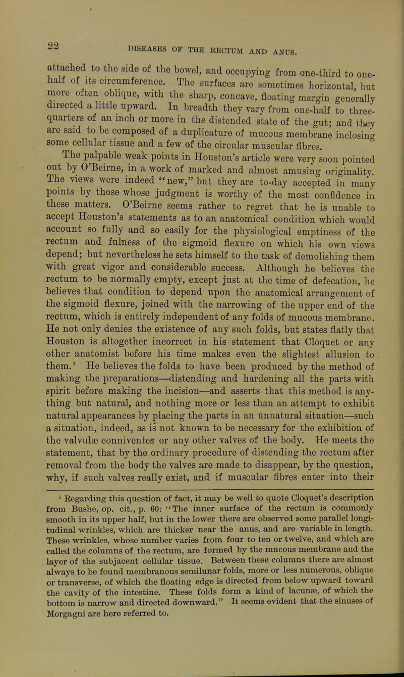 attached to the side of the bowel, and occupying from one-third to one- half of Its circumference. The surfaces are sometimes horizontal, but more often oblique, with the sharp, concave, floating margin generally directed a little upward. In breadth they vary from one-half to three- quarters of an inch or more in the distended state of the gut; and they are said to be composed of a duplicature of mucous membrane inclosing some cellular tissue and a few of the circular muscular fibres. The palpable weak points in Houston's article were very soon pointed out by O'Beirne, in a work of marked and almost amusing originality. The views were indeed new, but they are to-day accepted in many points by those whose judgment is worthy of the most confidence in these matters. O'Beirne seems rather to regi-et that he is unable to accept Houston's statements as to an anatomical condition which would account so fully and so easily for the physiological emptiness of the rectum and fulness of the sigmoid flexure on which his own views depend; but nevertheless he sets himself to the task of demolishing them with great vigor and considerable success. Although he believes the rectum to be normally empty, except just at the time of defecation, he helieves that condition to depend upon the anatomical arrangement of the sigmoid flexure, joined with the narrowing of the upper end of the rectum, which is entirely independent of any folds of mucous membrane. He not only denies the existence of any such folds, but states flatly that Houston is altogether incorrect in his statement that Cloquet or any other anatomist before his time makes even the slightest allusion to them.' He believes the folds to have been produced by the method of making the preparations—distending and hardening all the parts with spirit before making the incision—and asserts that this method is any- thing but natural, and nothing more or less than an attempt to exhibit natural appearances by placing the parts in an unnatural situation—such a situation, indeed, as is not known to be necessary for the exhibition of the valvulge conniventes or any other valves of the body. He meets the statement, that by the ordinary procedure of distending the rectum after removal from the body the valves are made to disappear, by the question, why, if such valves really exist, and if muscular fibres enter into their > Regarding this question of fact, it may be well fco quote Cloquet's description from Bushe, op. cit., p. 60: The inner surface of the rectum is commonly smooth in its upper half, but in the lower there are observed some parallel longi- tudinal wrinkles, which are thicker near the anus, and are variable in length. These wrinkles, whose number varies from four to ten or twelve, and which are called the columns of the rectum, are formed by the mucous membrane and the layer of the subjacent cellular tissue. Between these columns there are almost always to be found membranous semilunar folds, more or less numerous, oblique or transverse, of which the floating edge is directed from below upward toward the cavity of the intestine. These folds form a kind of lacunae, of which the bottom is narrow and directed downward. It seems evident that the sinuses of Morgagni are here referred to.