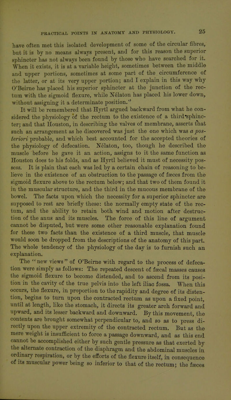 have often met this isolated development of some of the circular fibres, but it is by no means always present, and for this reason the superior sphincter has not always been found by those who have searched for it. When it exists, it is at a variable height, sometimes between the middle and upper portions, sometimes at some part of the circumference of the latter, or at its very upper portion; and I explain in this way why O'Beirne has placed his superior sphincter at the junction of the rec- tum with the sigmoid flexure, while Nekton has placed his lower down, without assigning it a determinate position. It will be remembered that Hyrtl argued backward from what he con- sidered the physiology of the rectum to the existence of a third •sphinc- ter; and that Houston, in describing the valves of membrane, asserts tliat such an arrangement as he discovered was just the one which was a pos- teriori probable, and which best accounted for the accepted theories of the physiology of defecation. Nelaton, too, though he described the muscle before he gave it an action, assigns to it the same function as Houston does to his folds, and as Hyrtl believed it must of necessity j)os- sess. It is plain that each was led by a certain chain of reasoning to be- lieve in the existence of an obstruction to the passage of feeces from the sigmoid flexure above to the rectum below; and that two of them found it in the muscular structure, and the third in the mucous membrane of the bowel. The facts upon which the necessity for a superior sphincter are supposed to rest are briefly these: the normally empty state of the rec- tum, and the ability to retain both wind and motion after destruc- tion of the anus and its muscles. The force of this line of argument cannot be disputed, but were some other reasonable explanation found for these two facts than the existence of a third muscle, that muscle would soon be dropped from the descriptions of the anatomy of this part. The whole tendency of the physiology of the day is to furnish such an explanation. The new views of O'Beirne with regard to the process of defeca- tion were simply as follows: The repeated descent of faecal masses causes the sigmoid flexure to become distended, and to ascend from its posi- tion in the cavity of the true pelvis into the left iliac fossa. When this occurs, the flexure, in proportion to the rapidity and degree of its disten- tion, begins to turn upon the contracted rectum as upon a fixed point, until at length, like the stomach, it directs its greater arch forward and upward, and its lesser backward and downward. By this movement, the contents are brought somewhat perpendicular to, and so as to press di- rectly upon the upper extremity of the contracted rectum. But as the mere weight is insufficient to force a passage downward, and as this end cannot be accomplished either by such gentle pressure as that exerted by the alternate contraction of the diaphragm and the abdominal muscles in ordinary respiration, or by the efforts of the flexure itself, in consequence of its muscular power being so inferior to that of the rectum; the fjeces