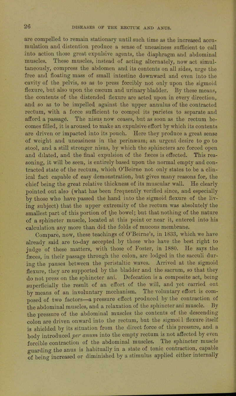 are compelled to remain stationary until such time as the increased accu- mulation and distention produce a sense of uneasiness sufficient to call into action those great expulsive agents, the diaphragm and abdominal muscles. These muscles, instead of acting alternately, now act simul- taneously, compress the abdomen and its contents on all sides, urge the free and floating mass of small intestine downward and even into the cavity of the pelvis, so as to press forcibly not only upon the sigmoid flexure, but also upon the caecum and urinary bladder. By these mean?, the contents of the distended flexure are acted upon in every direction, and so as to be impelled against the upper annulus of the contracted rectum, with a force sufficient to compel its parietes to separate and afford a passage. The nisus now ceases, but as soon as the rectum be- comes filled, it is aroused to make an expulsive effort by which its contents are driven or impacted into its pouch. Here they produce a great sense of weight and uneasiness in the perinaBumj an urgent desire to go to stool, and a still stronger nisus, by which the sphincters are forced open and dilated, and the final expulsion of the faeces is effected. This rea- soning, it will be seen, is entirely based upon the normal empty and con- tracted state of the rectum, which O'Beirne not only states to be a clin- ical fact capable of easy demonstration, but gives many reasons for, the chief being the great relative thickness of its muscular wall. He clearly pointed out also (what has been frequently verified since, and especially by those who have passed the hand into the sigmoid flexure of the liv- ing subject) that the upper extremity of the rectum was absolutely the smallest part of this portion of the bowel; but that nothing of the nature of a sphincter muscle, located at this point or near it, entered into his calculation any more than did the folds of mucous membrane. Compare, now, these teachings of O'Beirne's, in 1833, which we have already said are to-day accepted by those who have the best right to judge of these matters, with those of Foster, in 1880. He says the faeces, in their passage through the colon, are lodged in the sacculi dur- ing the pauses between the peristaltic waves. Arrived at the sigmoid flexure, they are supported by the bladder and the sacrum, so that they do not press on the sphincter ani. Defecation is a composite act, being superficially the result of an effort of the will, and yet carried out by means of an involuntary mechanism. The voluntary effort is com- posed of two factors—a pressure eft'ect produced by the contraction of the abdominal muscles, and a relaxation of the sphincter ani muscle. By the pressure of the abdominal muscles the contents of the descending colon are driven onward into the rectum, but the sigmoi.l flexure itself is shielded by its situation from the direct force of this pressure, and a body introduced pei' anum into the empty rectum is not affected by even forcible contraction of the abdominal muscles. The sphincter muscle guarding the anus is habitually in a state of tonic contraction, capable of beint^ increased or diminished by a stimulus applied either internally