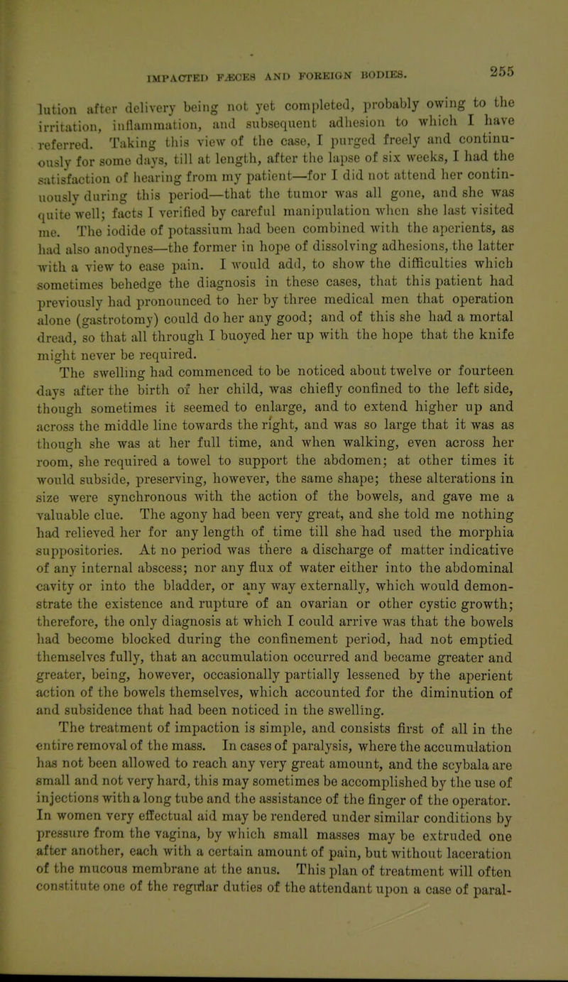 lution after delivery being not yet comi)leted, probably owing to the irritation, iunanimation, and subsequent adhesion to which I have referred. Taking this view of the case, I purged freely and continu- ously for some days, till at length, after the lapse of six weeks, I had the satisfaction of hearing from my patient—for I did not attend her contin- uously during this period—that the tumor was all gone, and she was quite well; facts I verified by careful manipulation Avhcn she last visited me. The iodide of potassium had been combined with the aperients, as had also anodynes—the former in hojie of dissolving adhesions, the latter with a view to ease pain. I would add, to show the difficulties which sometimes behedge the diagnosis in these cases, that this patient had previously had pronounced to her by three medical men that operation alone (gastrotomy) could do her any good; and of this she had a mortal dread, so that all through I buoyed her up with the hope that the knife might never be required. The swelling had commenced to be noticed about twelve or fourteen days after the birth of her child, was chiefly confined to the left side, though sometimes it seemed to enlarge, and to extend higher up and across the middle line towards the right, and was so large that it was as though she was at her full time, and when walking, even across her room, she required a towel to support the abdomen; at other times it would subside, preserving, however, the same shape; these alterations in size were synchronous with the action of the bowels, and gave me a valuable clue. The agony had been very great, and she told me nothing had relieved her for any length of time till she had used the morphia suppositories. At no period was there a discharge of matter indicative of any internal abscess; nor any flux of water either into the abdominal cavity or into the bladder, or any way externally, which would demon- strate the existence and rupture of an ovarian or other cystic growth; tlierefore, the only diagnosis at which I could arrive was that the bowels had become blocked during the confinement period, had not emptied themselves fully, that an accumulation occurred and became greater and greater, being, however, occasionally partially lessened by the aperient action of the bowels themselves, which accounted for the diminution of and subsidence that had been noticed in the swelling. The treatment of impaction is simple, and consists first of all in the entire removal of the mass. In cases of paralysis, where the accumulation has not been allowed to reach any very great amount, and the scybalaare small and not very hard, this may sometimes be accomplished by the use of injections with a long tube and the assistance of the finger of the operator. In women very effectual aid may be rendered under similar conditions by pressure from the vagina, by which small masses may be extruded one after another, each with a certain amount of pain, but without laceration of the mucous membrane at the anus. This plan of treatment will often constitute one of the regirlar duties of the attendant upon a case of paral-