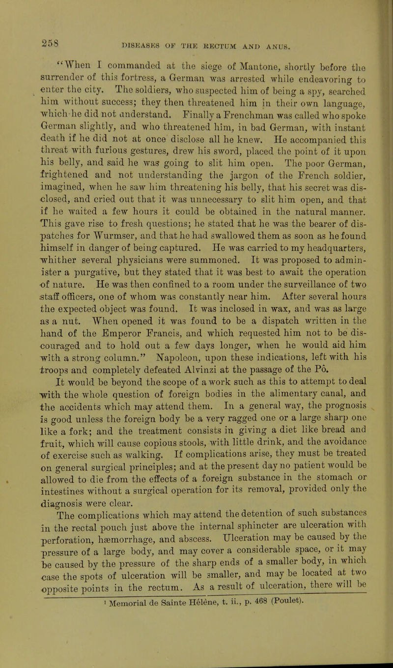 When I commanded at tlie siege of Mautone, shortly before the surrender of this fortress, a German was arrested while endeavoring to enter the city. The soldiers, who suspected him of being a spy, searched him without success; they then threatened him in their own language, which he did not anderstand. Finally a Frenchman was called who spoke Ge rman slightly, and wlio threatened him, in bad German, with instant death if he did not at once disclose all he knew. He accompanied this threat with furious gestures, drew his sword, placed tlie point of it upon his belly, and said he was going to slit him open. The poor German, frightened and not understanding the jargon of the French soldier, imagined, when he saw him threatening his belly, that his secret was dis- closed, and cried out that it was unnecessary to slit him open, and that if he waited a few hours it could be obtained in the natural manner. This gave rise to fresh questions; he stated that he was the bearer of dis- patches for Wurmser, and that he had swallowed them as soon as he found himself in danger of being captured. He was carried to my headquarters, whither several physicians were summoned. It was proposed to admin- ister a purgative, but they stated that it was best to await the operation of nature. He was then confined to a room under the surveillance of two staff officers, one of whom was constantly near him. After several hours tlie expected object was found. It was inclosed in wax, and was as large as a nut. When opened it was found to be a dispatch written in the hand of the Emperor Francis, and which requested him not to be dis- couraged and to hold out a few days longer, when he would aid him with a strong column. Napoleon, upon these indications, left with his troops and completely defeated Alvinzi at the passage of the P6, It would be beyond the scope of a work such as this to attempt to deal with the whole question of foreign bodies in the alimentary canal, and the accidents which may attend them. In a general way, the prognosis is good unless the foreign body be a very ragged one or a large sharp one like a fork; and the treatment consists in giving a diet like bread and fruit, which will cause copious stools, with little drink, and the avoidance of exercise such as walking. If complications arise, they must be treated on general surgical imnciples; and at the present day no patient would be allowed to die from the effects of a foreign substance in the stomach or intestines without a surgical operation for its removal, provided only the diagnosis were clear. The complications which may attend the detention of such substances in the rectal pouch just above the internal sphincter are ulceration with perforation, hsemorrhage, and abscess. Ulceration may be caused by the pressure of a large body, and may cover a considerable space, or it may be caused by the pressure of the sharp ends of a smaller body, in which oase the spots of ulceration will be smaller, and may be located at two opposite points in the rectum. As a result of ulceration, there will be 1 Memorial de Sainte Helene, t. ii., p. 468 (Poulet).