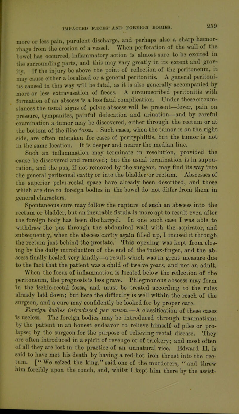 ■more or less pain, purulent dischurge, and perhaps also a sharp hiemor- rhiige from the erosion of a vessel. When perforation of the wall of the bowel has occurred, inllaramatory action is almost sure to be excited in tlie surrounding parts, and this may vary greatly in its extent and grav- ity. If the injury be above the point of reflection of the peritoneum, it niav cause either a localized or a general peritonitis. A general peritoni- tis caused in this way will be fatal, as it is also generally accompanied by more or less extravasation of faeces. A circumscribed peritonitis with formation of an abscess is a less fatal complication. Under these circum- stances the usual signs of pelvic abscess will be present—fever, pain on pressure, tympanites, painful defecation and urination—and by careful examination a tumor may be discovered, either through the rectum or at the bottom of the iliac fossa. Such cases, when the tumor is on the right -side, are often mistaken for cases of perityphlitis, but the tumor is not in the same location. It is deeper and nearer the median line. Such an inflammation may terminate in resolution, provided the •cause be discovered and removed; but the usual termination is in suppu- ration, and the pus, if not removed by the surgeon, may find its way into the general peritoneal cavity or into the bladder'or rectum. Abscesses of the superior pelvi-rectal space have already been described, and those which are due to foreign bodies in the bowel do not diifer from them in general characters. Spontaneous cure may follow the rupture of such an abscess into the rectum or bladder, but an incurable fistula is more apt to result even after the foreign body has been discharged. In one such case I was able to withdraw the pus through the abdominal wall with the aspirator, and subsequently, when the abscess cavity again filled up, I incised it through the rectum just behind the prostate. This opening was kept from clos- ing by the daily introduction of the end of the index-finger, and the ab- scess finally healed very kindly—a result which was in great measure due to the fact that the patient was a child of twelve years, and not an adult. When the focus of inflammation is located below the reflection of the peritoneum, the prognosis is less grave. Phlegmonous abscess may form in the ischio-rectal fossa, and must be treated according to the rules already laid down; but here the difficulty is well within the reach of the surgeon, and a cure may confidently be looked for by proper care. Foreign bodies introduced j!;er amim.—A classification of these cases Is useless. The foreign bodies may be introduced through traumatism: by the patient in an honest endeavor to relieve himself of piles or pro- lapse; by the surgeon for the purpose of relieving rectal disease. They are often introduced in a spirit of revenge or of trickery; and most often of all they are lost in the practice of an unnatural vice. Edward II. is said to have met his death by having a red-hot iron thrust into the rec- tum. We seized the king, said one of the murderers,  and threw him forcibly upon the couch, and, whilst I kept him there by the assist-