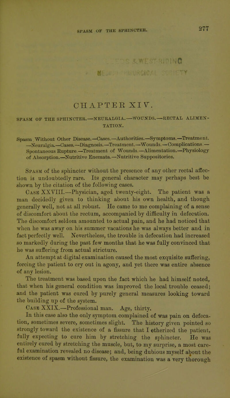 SFABM »'K THK 8IM1INOTEK. 0 OHAPTEE XI SPASM OF THE SPHIN-CTER.—NEURALGIA.—WOUNDS.—RECTAL ALIMEN- TATION. Spasm Without Other Disease.—Cases.—Authorities.—Symptoms.—Treatment. —Neuralgia.—Cases.—Diagnosis.—Treatment.—Wounds.—Complications.— Spontaneous Rupture.—Treatment of Wounds.—Alimentation.—Physiology of Absorption.—Nutritive Enemata.—Nutritive Suppositories. Spasm of the sphincter without the presence of any other rectal affec- tion is undoubtedly rare. Its general character may perhaps best be shown by the citation of the following cases. Case XXVIII.—Physician, aged twenty-eight. The patient was a man decidedly given to thinking about his own health, and though generally well, not at all robust. He came to me complaining of a sense of discomfort about the rectum, accompanied by difficulty in defecation. The discomfort seldom amounted to actual pain, and he had noticed that when he was away on his summer vacations he was always better and in fact perfectly well. Nevertheless, the trouble in defecation had increased so markedly during the past few months that he was fuUy convinced that he was suffering from actual stricture. An attempt at digital examination caused the most exquisite suffering, forcing the patient to cry out in agony, and yet there was entire absence of any lesion. The treatment was based upon the fact which he had himself noted, that when his general condition was improved the local trouble ceased; and the patient was cured by purely general measures looking toward the building up of the system. Case XXIX.—Professional man. Age, thirty. In th is case also the only symptom complained of was pain on defeca- tion, sometimes severe, sometimes slight. The history given pointed so strongly toward the existence of a fissure that I etherized the patient, fully expecting to cure him by stretching the sphincter. He was entirely cured by stretching the muscle, but, to my surprise, a most care- ful examination revealed no disease; and, being dubious myself a^out the existence of spasm without fissure, the examination was a very thorough