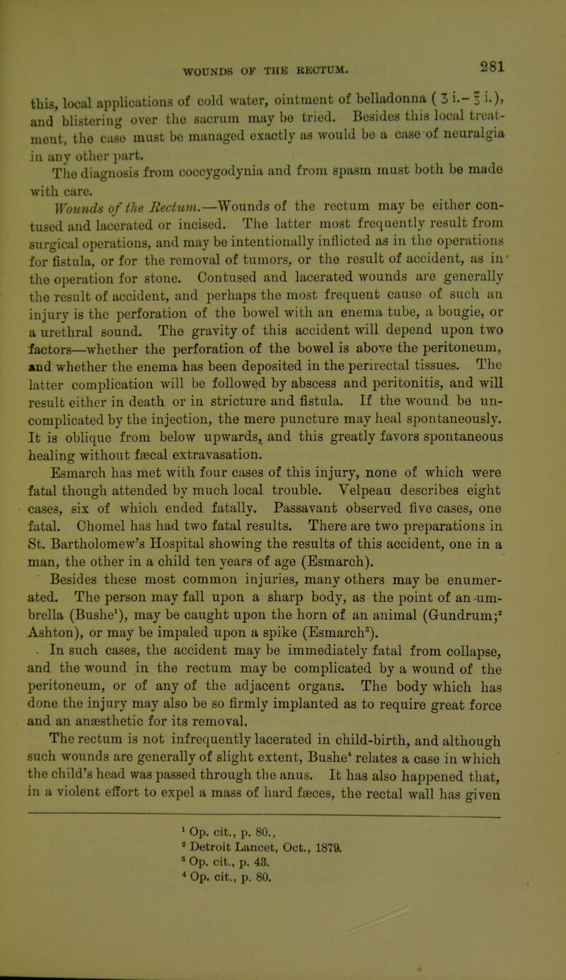 WOUNDS OF THE KEOTUM. this, local applieiitious of cold water, ointment of belladonna ( 3 i.- 3 i-)' and blistering over the sacrum may bo tried. Besides tiiis local treat- ment, the case must be managed exactly as would be a case of neuralgia in any other i)art. The diagnosis from ooccygodynia and from spasm must both be made with care. Wounds of the Rechim.—Wounds of the rectum maybe either con- tused and lacerated or incised. The latter most frequently result from surgical operations, and may be intentionally inflicted as in the operations for fistula, or for the removal of tumors, or the result of accident, as in' the operation for stone. Contused and lacerated wounds are generally the result of accident, and perhaps the most frequent cause of such an injury is the perforation of the bowel with an enema tube, a bougie, or a urethral sound. The gravity of this accident will depend upon two factors—whether the perforation of the bowel is aboTe the peritoneum, and whether the enema has been deposited in the perirectal tissues. The latter complication will be followed by abscess and peritonitis, and will result either in death or in stricture and fistula. If the wound be un- complicated by the injection, the mere puncture may heal spontaneously. It is oblique from below upwards,_ and this greatly favors spontaneous healing without faecal extravasation. Esmarch has met with four cases of this injury, none of which were fatal though attended by much local trouble. Velpeau describes eight cases, six of which ended fatally. Passavant observed five cases, one fatal. Chomel has had two fatal results. There are two preparations in St. Bartholomew's Hospital showing the results of this accident, one in a man, the other in a child ten years of age (Esmarch). Besides these most common injuries, many others may be enumer- ated. The person may fall upon a sharp body, as the point of an um- brella (Bushe*), may be caught upon the horn of an animal (Gundrum;' Ashton), or may be impaled upon a spike (Esmarch^). . In such cases, the accident may be immediately fatal from collapse, and the wound in the rectum may be complicated by a wound of the peritoneum, or of any of the adjacent organs. The body which has done the injury may also be so firmly implanted as to require great force and an anaesthetic for its removal. The rectum is not infrequently lacerated in child-birth, and although such wounds are generally of slight extent, Bushe' relates a case in which the child's head was passed through the anus. It has also happened that, in a violent effort to expel a mass of hard faeces, the rectal wall has given ' Op. cit., p. 80., » Detroit Lancet, Oct., 1879. =« Op. cit., p. 43. * Op. cit., p. 80.
