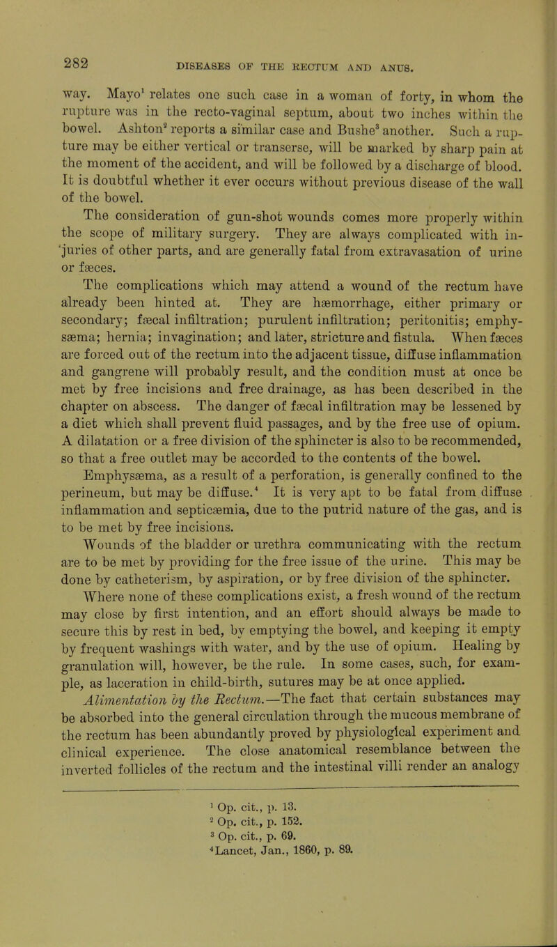 way. Mayo' relates one such case in a woman of forty, in whom the rupture was in the recto-vaginal septum, about two inches within the bowel. Ashton^ reports a similar case and Bushe^ another. Such a rup- ture may be either vertical or transerse, will be marked by sharp pain at the moment of the accident, and will be followed by a discharge of blood. It is doubtful whether it ever occurs without previous disease of the wall of the bowel. The consideration of gun-shot wounds comes more properly within the scope of military surgery. They are always complicated with in- 'juries of other parts, and are generally fatal from extravasation of urine or faeces. The complications which may attend a wound of the rectum have already been hinted at. They are haemorrhage, either primary or secondary; faecal infiltration; purulent infiltration; peritonitis; emphy- saema; hernia; invagination; and later, stricture and fistula. When faeces are forced out of the rectum into the adjacent tissue, diffuse inflammation and gangrene will probably result, and the condition must at once be met by free incisions and free drainage, as has been described in the chapter on abscess. The danger of faecal infiltration may be lessened by a diet which shall prevent fluid passages, and by the free use of opium. A dilatation or a free division of the sphincter is also to be recommended, so that a free outlet may be accorded to the contents of the bowel. Emphysaema, as a result of a perforation, is generally confined to the perineum, but may be diffuse.'' It is very apt to be fatal from diffuse inflammation and septicaemia, due to the putrid nature of the gas, and is to be met by free incisions. Wounds of the bladder or urethra communicating with the rectum are to be met by providing for the free issue of the urine. This may be done by catheterism, by aspiration, or by free division of the sphincter. Where none of these complications exist, a fresh wound of the rectum may close by first intention, and an effort should always be made to secure this by rest in bed, by emptying the bowel, and keeping it empi:y by frequent washings with water, and by the use of opium. Healing by granulation will, however, be the rule. In some cases, such, for exam- ple, as laceration in child-birth, sutures may be at once applied. Alimentation by the Eectum.—The fact that certain substances may be absorbed into the general circulation through the mucous membrane of the rectum has been abundantly proved by physiological experiment and clinical experience. The close anatomical resemblance between the inverted follicles of the rectum and the intestinal villi render an analogy ^ Op. cit., p. 13. 2 Op. cit., p. 152. 3 Op. cit., p. 69. Lancet, Jan., 1860, p. 89.