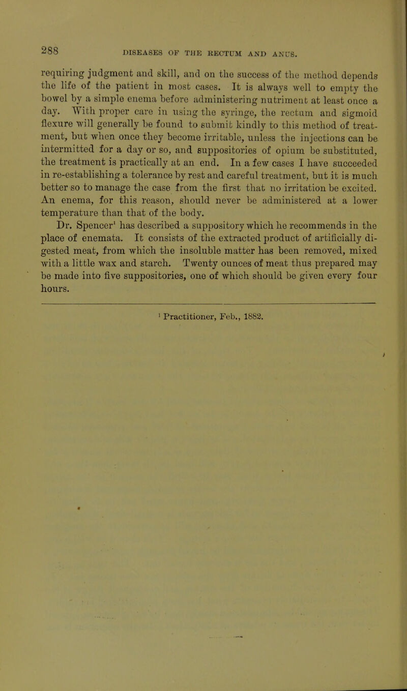 requiring judgment and skill, and on the success of the method depends the life of the patient in most cases. It is always well to empty the bowel by a simple enema before administering nutriment at least once a day. With proper care in using the syringe, the rectum and sigmoid flexure will generally be found to submit kindly to this method of treat- ment, but when once they become irritable, unless the injections can be intermitted for a day or so, and suppositories of opium be substituted, the treatment is practically at an end. In a few cases I have succeeded in re-establishing a tolerance by rest and careful treatment, but it is much better so to manage the case from the first that no irritation be excited. An enema, for this reason, should never be administered at a lower temperature than that of the body. Dr. Spencer' has described a suppository which he recommends in the place of enemata. It consists of the extracted product of artificially di- gested meat, from which the insoluble matter has been removed, mixed with a little wax and starch. Twenty ounces of meat thus prepared may be made into five suppositories, one of which should be given every four hours. ' Practitioner, Feb., 1882.