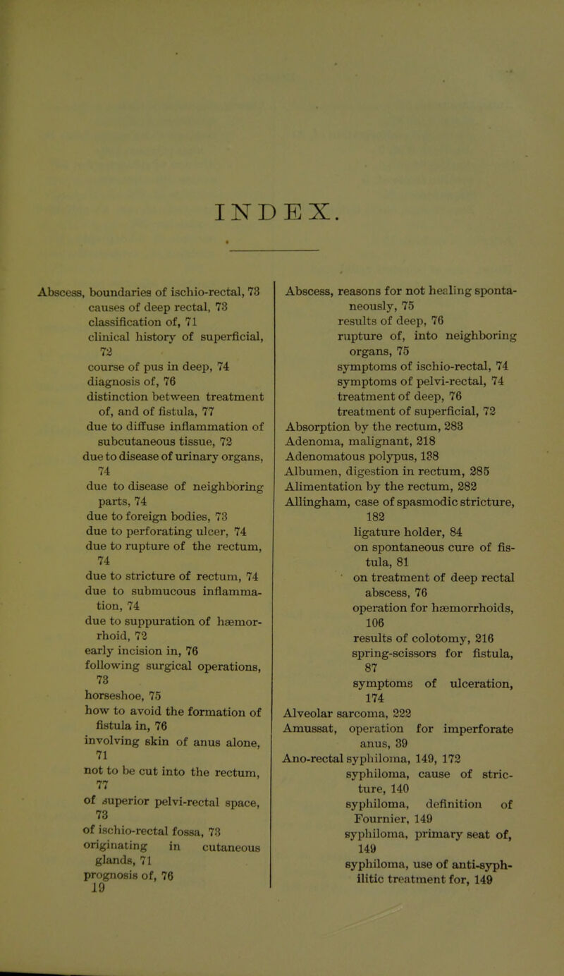 INDEX. Abscess, boundaries of ischio-rectal, 73 causes of deep rectal, 73 classification of, 71 clinical history of superficial, 72 course of pus in deep, 74 diagnosis of, 76 distinction between treatment of, and of fistula, 77 due to diffuse inflammation of subcutaneous tissue, 72 due to disease of urinary organs, 74 due to disease of neighboring parts, 74 due to foreign bodies, 73 due to perforating ulcer, 74 due to rupture of the rectum, 74 due to stricture of rectum, 74 due to submucous inflamma- tion, 74 due to suppuration of haemor- rhoid, 72 early incision in, 76 following surgical operations, 73 horseshoe, 75 how to avoid the formation of fistula in, 76 involving skin of anus alone, 71 not to be cut into the rectum, 77 of superior pelvi-rectal space, 73 of ischio-rectal fossa, 73 originating in cutaneous glands, 71 prognosis of, 76 19 Abscess, reasons for not healing sponta- neously, 75 results of deep, 76 rupture of, into neighboring organs, 75 symptoms of ischio-rectal, 74 symptoms of pelvi-rectal, 74 treatment of deep, 76 treatment of superficial, 72 Absorption by the rectum, 283 Adenoma, malignant, 218 Adenomatous polypus, 188 Albumen, digestion in rectum, 285 Alimentation by the rectum, 282 AUingham, case of spasmodic stricture, 182 ligature holder, 84 on spontaneous cure of fis- tula, 81 ■ on treatment of deep rectal abscess, 76 operation for haemorrhoids, 106 results of colotomy, 216 spring-scissors for fistula, 87 symptoms of ulceration, 174 Alveolar sarcoma, 222 Amussat, operation for imperforate anus, 39 Ano-rectal syphiloma, 149, 172 syphiloma, cause of stric- ture, 140 syphiloma, definition of Fournier, 149 syphiloma, primary seat of, 149 syphiloma, use of anti-syph- ilitic treatment for, 149