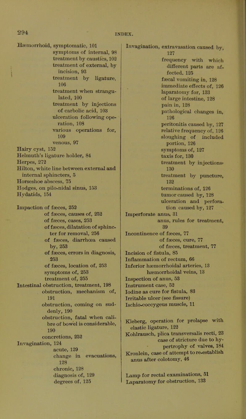 294: INDEX. Hseaiorrhoid, symptomatic, 101 Bymptoms of internal, 98 treatment by caustics, 102 treatment of external, by incision, 93 treatment by ligature, 106 treatment when strangu- lated, 100 treatment by injections of carbolic acid, 103 ulceration following ope- ration, 108 various operations for, 109 venous, 97 Hairy cyst, 152 Helmuth's ligature holder, 84 Herpes, 272 Hilton, white line between external and internal sphincters, 5 Horseshoe abscess, 75 Hodges, on pilo-nidal sinus, 153 Hydatids, 154 Impaction of faeces, 252 of faeces, causes of, 252 of faeces, cases, 253 of faeces, dilatation of sphinc- ter for removal, 256 of faeces, diarrhoea caused by, 253 of faeces, errors in diagnosis, 253 of faeces, location of, 253 symptoms of, 253 treatment of, 255 Intestinal obstruction, treatment, 198 obstruction, mechanism of, 191 obstruction, coming on sud- denly, 190 obstruction, fatal when cali- bre of bowel is considerable, 190 concretions, 252 Invagination, 124 acute, 129 change in evacuations, 128 chronic, 128 diagnosis of, 129 degrees of, 125 Invagination, extravasation caused by, 127 frequency with which different parts are af- fected. 125 faecal vomiting in, 128 immediate effects of, 126 laparatomy for, 133 of large intestine, 128 pain in, 128 pathological changes in, 126 peritonitis caused by, 127 relative frequency of, 126 sloughing of included portion, 126 symptoms of, 127 taxis for, 130 treatment by injections' 130 treatment by puncture, 132 terminations of, 126 tumor caused by, 128 ulceration and perfora- tion caused by, 127 Imperforate anus, 31 anus, rules for treatment, 39 Incontinence of faeces, 77 of faeces, cure, 77 of faeces, treatment, 77 Incision of fistula, 85 Inflammation of rectum, 66 Inferior haemorrhoidal arteries, 13 haemoiThoidal veins, 13 Inspection of anus, 53 Instrument case, 52 Iodine as cure for fistula, 83 Irritable ulcer (see fissure) Ischio-coccygeus muscle, 11 Kleberg, operation for prolapse with elastic ligature, 122 Kohlrausch, plica transversalis recti, 23 case of stricture due to hy- pertrophy of valves, 184 Kronlein, case of attempt to re-establish anus after colotomy, 46 Lamp for rectal examinations, 51 Laparatomy for obstiniction, 138