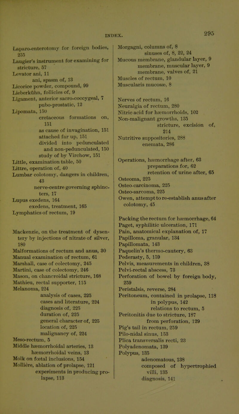 Liii)afo-enterotoniy for foreign bodies, 20.) Laugier's instrument for examining for stricture, 57 Levator ani, 11 ani, spasm of, 18 licorice jwwder, compound, 99 Liieberkiihn, follicles of, 9 Ligament, anterior sacro-coccygeal, 7 pubo-prostatic, 12 Lipomata, loU cretaceous formations on, 151 as cause of invagination, 151 attached far up, 151 divided into pedunculated and non-pedunculated, 150 study of by Virchow, 151 Little, examination table, 50 Littre, operation of, 40 Lumbar colotomy, dangers in children, 43 nerve-centre governing sphinc- ters, 17 Lupus exedens, 164 exedens, treatment, 165 Lymphatics of rectum, 19 Mackenzie, on the treatment of dysen- tery by injections of nitrate of silver, 180 Malformations of rectum and anus, 30 Manual examination of rectum, 61 Marshall, case of colectomy, 245 Martini, case of colectomy, 246 Mason, on chancroidal stricture, 168 Mathieu, rectal supporter, 115 Melanoma, 224 analysis of cases, 225 cases and literature, 224 diagnosis of, 225 duration of, 225 general character of, 225 location of, 225 malignancy of, 224 Meso-rectum, 5 Middle haemorrhoidal arteries, 13 hiemorrhoidal veins, 13 Molk on foetal inclusions, 154 Molliere, ablation of prolapse, 121 experiments in producing pro- lapse, 113 Morgagni, columns of, 8 sinuses of, 8, 22, 24 Mucous membrane, glandular layer, 9 membrane, muscular layer, 9 membrane, valves of, 21 Muscles of rectum, 10 Muscularis mucosae, 8 Nerves of rectum, 16 Neuralgia of rectum, 280 Nitric acid for ha?morrhoids, 102 Non-malignant growths, 135 stricture, excision of, 214 Nutritive suppositories, 288 enemata, 286 Operations, haemorrhage after, 63 preparations for, 62 retention of urine after, 65 Osteoma, 225 Osteo-carcinoma, 225 Osteo-sarcoma, 225 Owen, attempt to re-establish anus after colotomy, 45 Packing the rectum for haemorrhage, 64 Paget, syphilitic ulceration, 171 Pain, anatomical explanation of, 17 Papilloma, granular, 134 Papillomata, 143 Paquelin's thermo-cautery, 63 Pederasty, 5, 159 Pelvis, measurements in children, 38 Pelvi-rectal abscess, 73 Perforation of bowel by foreign body, 259 Peristalsis, reverse, 284 Peritoneum, contained in prolapse, 118 in polypus, 142 relations to rectum, 5 Peritonitis due to stricture, 187 from perforation, 129 Pig's tail in rectum, 259 Pilo-nidal sinus, 153 Plica transversalis recti, 23 Poly adenomata, 139 Polypus, 135 adenomatous, 138 composed of hypertrophied villi. 135 diagnosis, 141