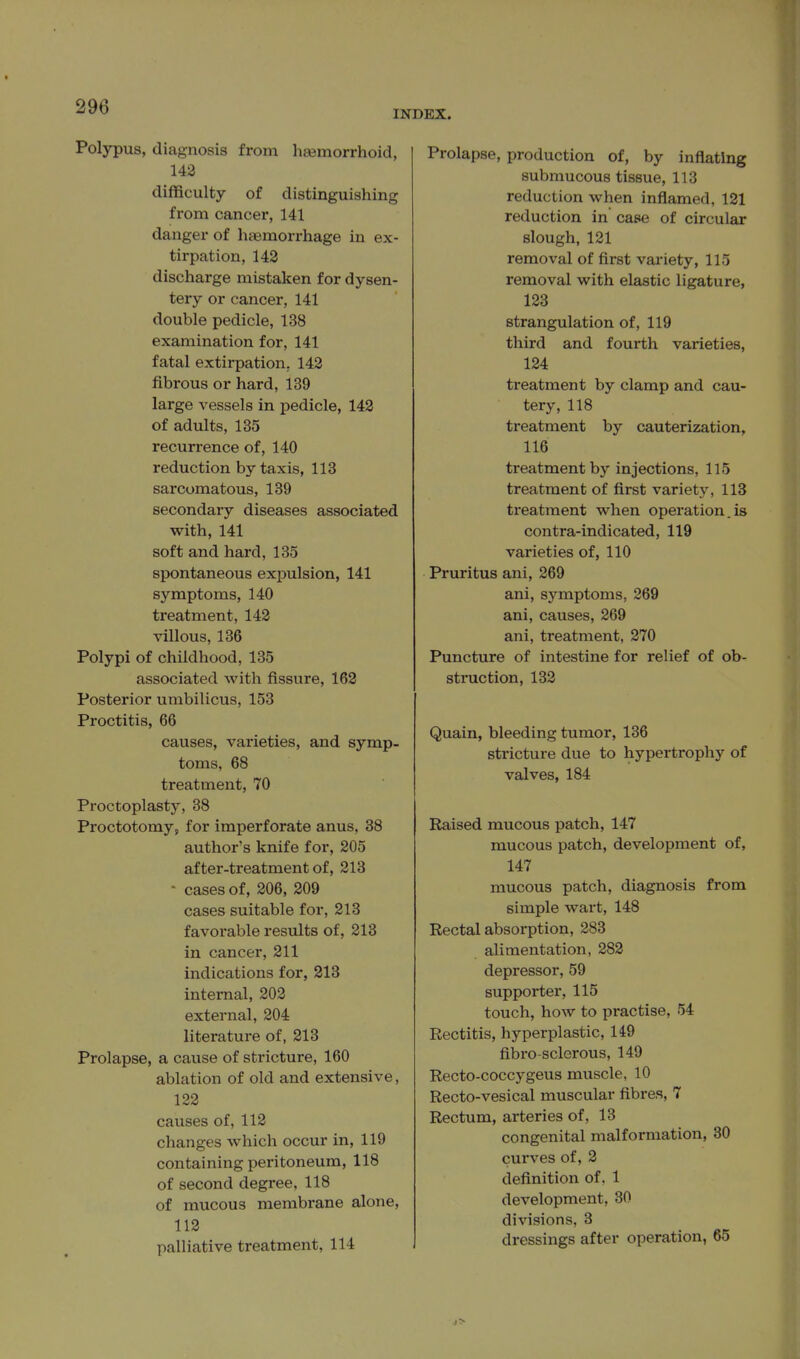 INDEX. Polypus, diagnosis from hsemorrhoid, 143 difficulty of distinguishing from cancer, 141 danger of haemorrhage in ex- tirpation, 143 discharge mistaken for dysen- tery or cancer, 141 double pedicle, 138 examination for, 141 fatal extirpation, 143 fibrous or hard, 139 large vessels in pedicle, 143 of adults, 135 recurrence of, 140 reduction by taxis, 113 sarcomatous, 139 secondary diseases associated with, 141 soft and hard, 135 spontaneous expulsion, 141 symptoms, 140 treatment, 143 villous, 136 Polypi of childhood, 135 associated with fissure, 163 Posterior umbilicus, 153 Proctitis, 66 causes, varieties, and symp- toms, 68 treatment, 70 Proctoplasty, 38 Proctotomy, for imperforate anus, 38 author's knife for, 305 after-treatment of, 313 - cases of, 306, 309 cases suitable for, 313 favorable results of, 813 in cancer, 311 indications for, 313 internal, 303 external, 304 literature of, 313 Prolapse, a cause of stricture, 160 ablation of old and extensive, 123 causes of, 113 changes which occur in, 119 containing peritoneum, 118 of second degree, 118 of mucous membrane alone, 113 palliative treatment, 114 Prolapse, production of, by inflating submucous tissue, 113 reduction when inflamed, 181 reduction in case of circular slough, 181 removal of first variety, 115 removal with elastic ligature, 133 strangulation of, 119 third and fourth varieties, 134 treatment by clamp and cau- tery, 118 treatment by cauterization, 116 treatment by injections, 115 treatment of first variety, 113 ti'eatment when operation.is contra-indicated, 119 varieties of, 110 Pruritus ani, 369 ani, symptoms, 369 ani, causes, 369 ani, treatment, 870 Puncture of intestine for relief of ob- sti'uction, 138 Quain, bleeding tumor, 136 stricture due to hypertrophy of valves, 184 Raised mucous patch, 147 mucous patch, development of, 147 mucous patch, diagnosis from simple wart, 148 Rectal absorption, 383 alimentation, 883 depressor, 59 supporter, 115 touch, how to practise, 54 Rectitis, hyperplastic, 149 fibro-sclerous, 149 Recto-coccygeus muscle, 10 Recto-vesical muscular fibres, 7 Rectum, arteries of, 13 congenital malformation, 30 curves of, 3 definition of. 1 development, 30 divisions, 3 dressings after operation, 65