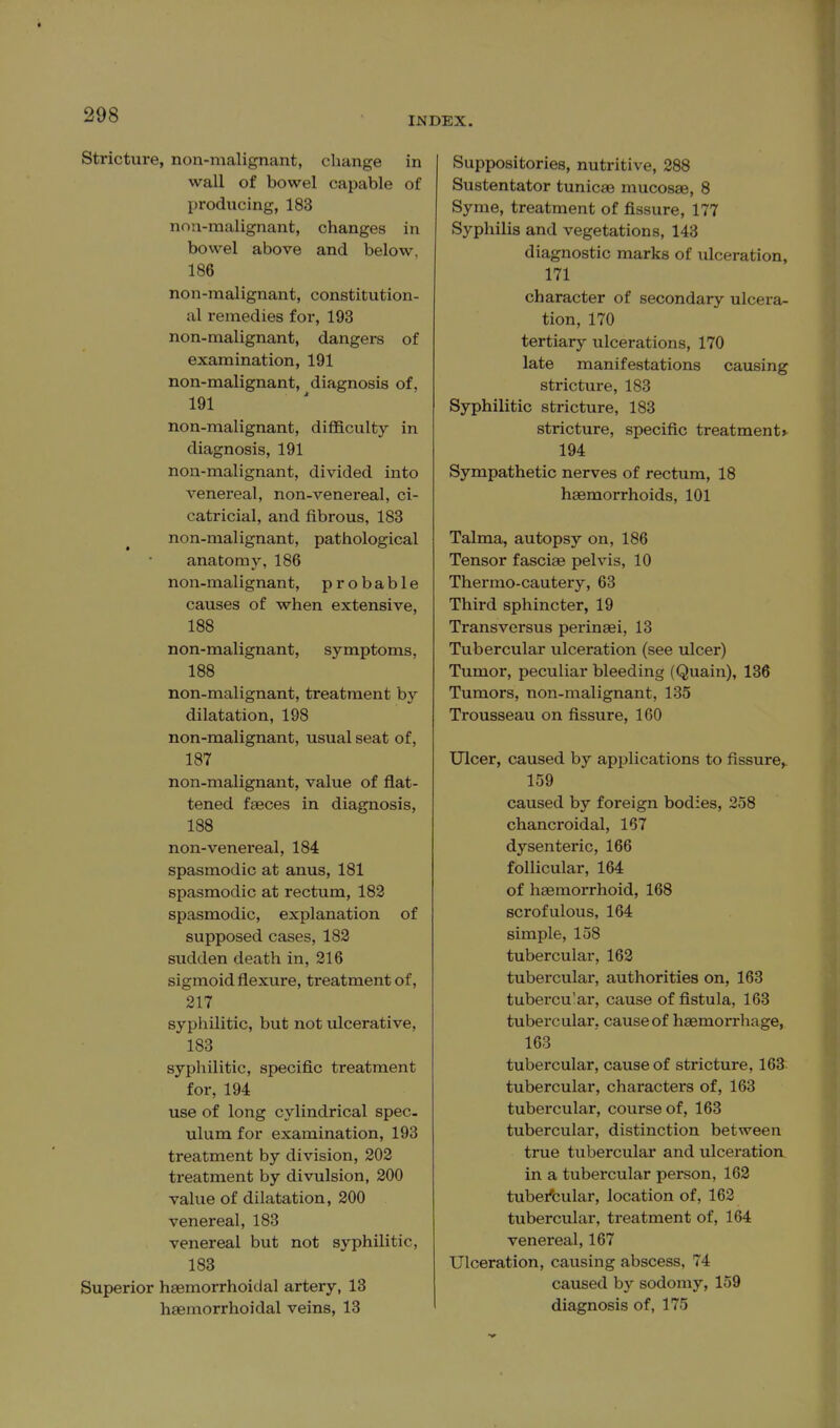 INDEX. Stricture, non-malignant, change in wall of bowel capable of producing, 183 nna-malignant, changes in bowel above and below, 186 non-malignant, constitution- al remedies for, 193 non-malignant, dangers of examination, 191 non-malignant, diagnosis of, 191 non-malignant, difficulty in diagnosis, 191 non-malignant, divided into venereal, non-venereal, ci- catricial, and fibrous, 183 non-malignant, pathological anatomy, 186 non-malignant, probable causes of when extensive, 188 non-malignant, symptoms, 188 non-malignant, treatment by dilatation, 198 non-malignant, usual seat of, 187 non-malignant, value of flat- tened faeces in diagnosis, 188 non-venereal, 184 spasmodic at anus, 181 spasmodic at rectum, 182 spasmodic, explanation of supposed cases, 182 sudden death in, 216 sigmoid flexure, treatment of, 217 syphilitic, but not ulcerative, 183 syphilitic, specific treatment for, 194 use of long cylindrical spec- ulum for examination, 193 treatment by division, 202 treatment by divulsion, 200 value of dilatation, 200 venereal, 183 venereal but not syphilitic, 183 Superior haemorrhoidal artery, 13 haemorrhoidal veins, 13 Suppositories, nutritive, 288 Sustentator tunicae mucosae, 8 Syme, treatment of fissure, 177 Syphilis and vegetations, 143 diagnostic marks of ulceration, 171 character of secondary ulcera- tion, 170 tertiary ulcerations, 170 late manifestations causing stricture, 183 Syphilitic stricture, 183 stricture, specific treatment* 194 Sympathetic nerves of rectum, 18 haemorrhoids, 101 Talma, autopsy on, 186 Tensor fasciae pelvis, 10 Therrao-cautery, 63 Third sphincter, 19 Transversus perinaei, 13 Tubercular ulceration (see ulcer) Tumor, peculiar bleeding (Quain), 136 Tumors, non-malignant, 135 Trousseau on fissure, 160 Ulcer, caused by applications to fissure,. 159 caused by foreign bodies, 258 chancroidal, 167 dysenteric, 166 follicular, 164 of haemorrhoid, 168 scrofulous, 164 simple, 158 tubercular, 162 tubercular, authorities on, 163 tubercu'ar, cause of fistula, 163 tubercular, cause of haemorrhage, 163 tubercular, cause of stricture, 163 tubercular, charactei-s of, 163 tubercular, course of, 163 tubercular, distinction between true tubercular and ulceration in a tubercular person, 162 tubei'cular, location of, 162 tubercular, treatment of, 164 venei-eal, 167 Ulceration, causing abscess, 74 caused b}^ sodomy, 159 diagnosis of, 175