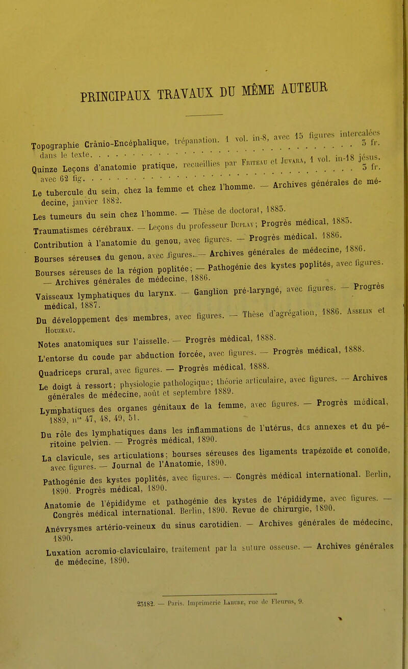 PMKGIPATJX TRAVAUX DO MÊME AUTEUR A „i in » tvpc 15 fisiires intercalées Topographie Crànio-Enoépialique, lrépn,„Uou. 1 vol. ...-8, avec • 5 f,. ul!l»^' d. '.eu. chez la .e.,ne et'chez n>o™e. - Archives gén.raie. de decine, janvier i88-2. les tumeurs du sein chez l'homme. - Thèse de doctoral, 1885. Traumatismes céréhraux. - Leçons d. prolesseur L.rt.vv, Progrès ^'■'f -^''- Contrihution à fanatomie du genou, avec figures. - Progrès mèdicaL 1886. Bourses séreuses du genou, avec JIgures._- Archives générales de medecne, 18 0. .• vtn». Pathoaénie des kystes poplités, avec ligures. Bourses séreuses de la région poplitee - Pathogenie aes Kys y i. — Archives générales de médecine, l»bb. vaisseaux lymphatiques du larynx. - Ganglion pré-laryngé, avec figures. - Progrès médical, 1887. Du développement des memhres, avec figures. - Thèse d'agrésaUcn. 1886. Asshl. et HOUZEAU. Notes anatomiques sur l'aisselle. - Progrès médical, 1888. L'entorse du coude par abduction forcée, avec figures. - Progrès médical, 1888. Quadriceps crural, avec figures. - Progrès médical, 1888. Le doigt à ressort; physiologie paLhologique; théorie articulaire, avec figures. - Archives générales de médecine, août et septembre 188J. Lymphatiques des organes génitaux de la femme, avec tigures. - Progrès médical, 1889, n°'47, 48, 49, 51. DU rôle des lymphatiques dans les inflammations de l'utérus, des annexes et du pé- ritoine pelvien. - Progrès médical, 1890. La clavicule ses articulations; bourses séreuses des ligaments trapézoïde et conoïde, avec fi'-ures. - Journal de l'Anatomie, 1890. Pathogénie des kystes poplités, avec figures. - Congrès médical international. Berlin, 1890 Progrès médical, 1890. Anatomie de l'épididyme et pathogénie des kystes de l'épididyme avec figures. - ConS^es médical international. Berlin, 1890. Revue de chirurgie, 1890. Anévrysmes artério-veineux du sinus carotidien. - Archives générales de médecine, 1890. Luxation acromio-claviculaire, traitement par la bulure osseuse. - Archives générales de médecine, 1890. 23182. — Paris. Imiiriincrie Laiiube, rue de l'Iourus, 9.