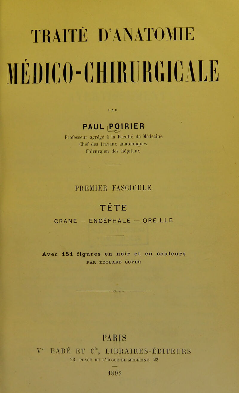 TRAITÉ D'ANATOMIE MÉDICO-CHIRURGICALE PAU PAUL ^IRIER Professeur agrégé à la Faculté de Médecine Chef des travaux anatomiques Chirurgien des hôpitaux PREMIER FASCICULE TETE CRANE — ENCÉPHALE — OREILLE Avec 151 figures en noir et en couleurs PAH ÉDOUARD CUYER PARIS T- BABÉ ET C, LIBRAIRES-ÉDITEURS 23, PLACE DE l'école-de-médecinf,, 23 1892