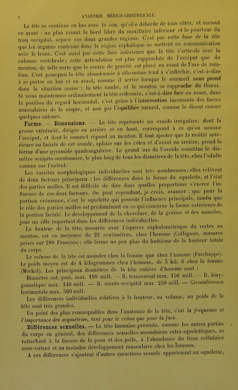La iêle se continue en bas avec le cou, qu'elle déborde de tous côtés, et surtout en avant : un plan rasant le bord libre du maxillaire inférieur et le pourtour du trou occipital, sépare ces deux grandes régions. C'est par cette base de la lele que les organes contenus dans la région céphalique se mettent en connnumcal.on avec le tronc. C'est aussi par cette face inférieure que la tète s'articule avec a colonne vertébrale ; cette articulation est plus rapprochée de 1 occiput que du menton, de telle sorte que le centre de gravité est placé en avant de 1 axe de rota- tion. C'est pourquoi la tète abandonnée à elle-même tend à s'infléchir, c est-a-dire à se porter en bas et en avant, comme il arrive lorsque le sommeil nous prend dans la situation assise : la tête tombe, et le menton se rapproche du thorax. Si nous maintenons ordinairement la tète redressée, c'esl-à-dire face en avant, dans la position du regard horizontal, c'est grâce à l'intervention incessante des forces musculaires de la nuque, et non par l'équilibre naturel, comme le disent encore quelques auteurs. ,• j i Forme. — Dimensions. — La tète représente un ovoïde irrégulier, dont la grosse extrémité, dirigée en arrière et en haut, correspond à ce qu'on nomme l'occiput, et dont le sommet répond au menton. 11 faut ajouter que la moitié anté- rieure ou faciale de cet ovoïde, aplatie sur les côtés et d'avant en arrière, prend la forme d'une pyramide quadrangulaire. Le grand axe de l'ovoïde constitue le dia- mètre occipito-mentonnier, le plus long de tous les diamètres de la tête, chez l'adulte comme sur l'enfant. Les variétés morphologiques individuelles sont trè$ nombreuses; elles relèvent de deux facteurs principaux : les différences dans la forme du squelette, et l'état des parties molles. Il est difficile de dire dans quelles proportions s'exerce 1 m- fluence de ces deux facteurs. On peut cependant, je crois, avancer : que pour la portion crânienne, c'est le squelette qui possède l'influence principale, tandis que le rôle des parties molles est prédominant en ce qui concerne la forme extérieure de la portion faciale. Le développement de la chevelure, de la graisse et des muscles, joue un rôle important dans les différences individuelles. La hauteur de la tète, mesurée avec l'équerre céphalométrique du verlex au menton, est en moyenne de 22 centimètres, chez l'homme (Collignon, mesures prises sur 280 Français) ; elle forme un peu plus du huitième de la hauteur totale du corps. Le volume de la tète est moindre chez la femme que chez l'homme (Parchappe). Le poids moyeu est de 4 kilogrammes chez I homme, de 3 kil. 6 chez la femme (Merkel). Les principaux diamètres de la tête entière d'homme sont : Diamètre ant.-post. max. 190 mill. — D. transversal max. 156 mill. — D. bizy- gomatique max. 140 mill. — D. inento-occipital max. 250 mill. — Circonférence horizontale max. 560 mill. -j i i Les différences individuelles relatives k la hauteur, au volume, au poids de la tète sont très grandes. Un point des plus remarquables dans l'anatomie de la tète, c'est la fréquence el rimporiance des asymétries, tant pour le crâne que pour la face. Différences sexuelles. — La tête humaine présente, comme les autres parties du corps en général, des différences sexuelles secondaires extra-squelettiques, se rattachant à la finesse de la peau et des poils, à l'abondance du tissu cellulaire sons-cutané et au moindre développement musculaire chez les femmes. A ces différences s'ajoutent d'autres caractères sexuels appartenant au squelette,